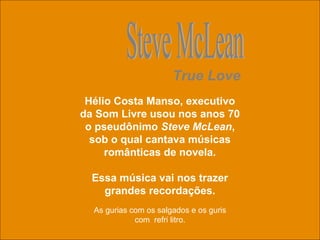 uchida.luiz@gmail.com
Hélio Costa Manso, executivo
da Som Livre usou nos anos 70
o pseudônimo Steve McLean,
sob o qual cantava músicas
românticas de novela.
Essa música vai nos trazer
grandes recordações.
True Love
As gurias com os salgados e os guris
com refri litro.
 