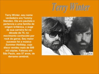 uchida.luiz@gmail.com
Terry Winter, seu nome
verdadeiro era Tommy
Standen. Ele era paulista e
pertencia a uma família de
origem britânica, o auge
de sua carreira foi na
década de 70, no
movimento conhecido por
rock da garoa. Seu maior
sucesso foi a música
Summer Holliday, cujo
disco vendeu mais de 600
mil cópias. Faleceu em
São Paulo, aos 57 anos, de
derrame cerebral.
 