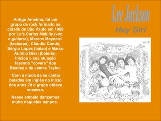 uchida.luiz@gmail.com
Hey Girl
Antigo Amebha, foi um
grupo de rock formado na
cidade de São Paulo em 1969
por Luís Carlos Malully (voz
e guitarra), Marcos Maynard
(teclados), Cláudio Condé,
Sérgio Lopes (baixo) e Marco
Aurélio Bissi (bateria).
Iniciou a sua atuação
fazendo "covers" dos
Beatles e de James Taylor.
Com a moda de se cantar
baladas em inglês no início
dos anos 70 o grupo obteve
sucesso.
Nesse embalo dançamos
muito naqueles tempos.
 