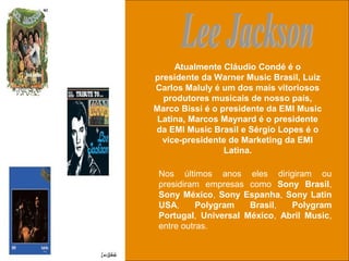 uchida.luiz@gmail.com
Nos últimos anos eles dirigiram ou
presidiram empresas como Sony Brasil,
Sony México, Sony Espanha, Sony Latin
USA, Polygram Brasil, Polygram
Portugal, Universal México, Abril Music,
entre outras.
Atualmente Cláudio Condé é o
presidente da Warner Music Brasil, Luiz
Carlos Maluly é um dos mais vitoriosos
produtores musicais de nosso país,
Marco Bissi é o presidente da EMI Music
Latina, Marcos Maynard é o presidente
da EMI Music Brasil e Sérgio Lopes é o
vice-presidente de Marketing da EMI
Latina.
 