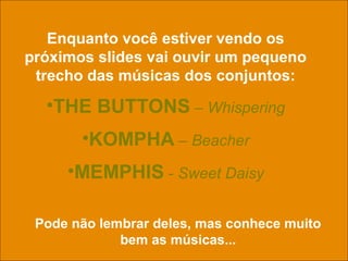 uchida.luiz@gmail.com
Enquanto você estiver vendo os
próximos slides vai ouvir um pequeno
trecho das músicas dos conjuntos:
•THE BUTTONS – Whispering
•KOMPHA – Beacher
•MEMPHIS - Sweet Daisy
Pode não lembrar deles, mas conhece muito
bem as músicas...
 