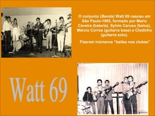 uchida.luiz@gmail.com
O conjunto (Banda) Watt 69 nasceu em
São Paulo-1965, formado por Mario
Caveira (bateria), Sylvio Caruso (baixo),
Márcio Correa (guitarra base) e Clodinho
(guitarra solo).
Fizeram inúmeros “bailes nos clubes”
 