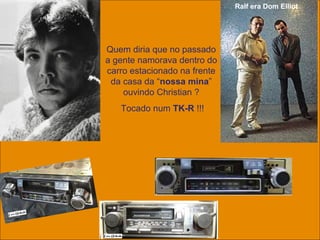 uchida.luiz@gmail.com
Ralf era Dom Elliot
Quem diria que no passado
a gente namorava dentro do
carro estacionado na frente
da casa da “nossa mina”
ouvindo Christian ?
Tocado num TK-R !!!
 