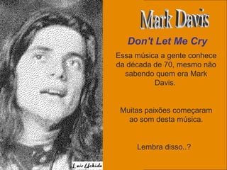 uchida.luiz@gmail.com
Essa música a gente conhece
da década de 70, mesmo não
sabendo quem era Mark
Davis.
Muitas paixões começaram
ao som desta música.
Lembra disso..?
Don't Let Me Cry
 