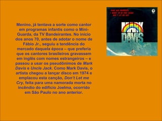 uchida.luiz@gmail.com
Menino, já tentava a sorte como cantor
em programas infantis como o Mini-
Guarda, da TV Bandeirantes. No início
dos anos 70, antes de adotar o nome de
Fábio Jr., seguiu a tendência do
mercado daquela época – que preferia
que os cantores brasileiros gravassem
em inglês com nomes estrangeiros – e
passou a usar os pseudônimos de Mark
Davis e Uncle Jack. Como Mark Davis, o
artista chegou a lançar disco em 1974 e
emplacou esta canção, Don’t Let me
Cry, feita para uma namorada morta no
incêndio do edifício Joelma, ocorrido
em São Paulo no ano anterior.
 