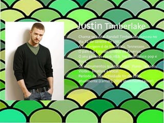 Justin TimberlakeChama-se Justin Randall Timberlake, nasceu no dia 31 de Janeiro de 1981. A sua origem é de Memphis, Tennessee.O país é o Estados Unidos da América.O seu gêneros , pop, r&b, hip hop, dance pop e Rock.Os instrumentos que toca, são:  Piano, Teclado, Violão,  Beatbox e Vocal.Período da sua actividade foi de 1995-atualmente (cantor), 2006 atualmente(actor).