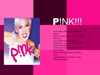 P!NK!!!O seu nome verdadeiro é Alecia Beth Moore.Nasceu no dia 8 de Setembro de 1979 (30 anos).A sua origem é de Doylestows,  Pensilvânia,  mas o seu país é Estados Unidos da América.Gêneros de música: Pop, Rock,  Pop punk, e R&B.Os instrumentos que toca é violão e vocal.O seu período de actividade  foi de 1996-actualmente.