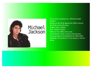 O seu nome completo era:  Michael Joseph Jackson.Nasceu no dia 29 de Agosto de 1958 e morreu dia 25 de Junho (50 anos).Origem: Gary, Indiana.País:  Estados Unidos.Gêneros: Pop. R&B. rock e soul.Instrumentos: Vocal, e vários instrumentos.O seu período de actividade foi de 1964-2009.Afiliações: The Jacksons 5, The Jackson e USA for África. 