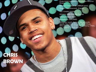 O seu nome completo é Christopher Maurice Brown.Nasceu a 5 de Maio de 1989(20 anos).Origem: Tappahannock, Virginia.Pais: Estados Unidos.Géneros: R&B, Pop, Hip Pop,rap.Estençao vocal: Tenor.Gravadoras: Sony BMG.Afiliações: Juselz, Santana, Ne-yo, Jordin Sparks, Bow Wow, Omarion, Mero Hilson, Will.I.Am, Big Boy, Lil Wayne, Lil Mama, T-Pain, Nas, Ludacris e David Banner.CHRIS BROWN