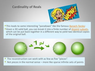 Cardinality of Reals
This leads to some interesting “paradoxes” like the famous Banach-Tarsky:
Given a 3D solid ball, you can break it into a finite number of disjoint subsets,
which can be put back together in a different way to yield two identical copies
of the original ball.
 The reconstruction can work with as few as five “pieces”.
 Not pieces in the normal sense – more like sparse infinite sets of points
 