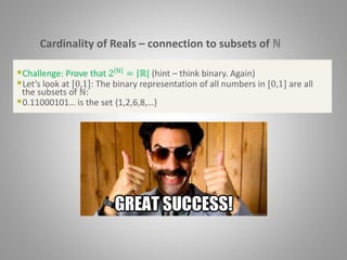 Cardinality of Reals – connection to subsets of ℕ
Challenge: Prove that 2 ℕ = |ℝ| (hint – think binary. Again)
Let’s look at [0,1]: The binary representation of all numbers in [0,1] are all
the subsets of ℕ:
0.11000101… is the set {1,2,6,8,…}
 