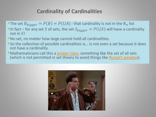Cardinality of Cardinalities
The set 𝐵 𝑏𝑖𝑔𝑔𝑒𝑟 = 𝑃 𝐵 = 𝑃(⋃𝐴) - that cardinality is not in the ℵ 𝑛 list
In fact – for any set 𝑆 of sets, the set 𝑆 𝑏𝑖𝑔𝑔𝑒𝑟 = 𝑃 ⋃𝑆 will have a cardinality
not in 𝑆!
No set, no matter how large cannot hold all cardinalities.
So the collection of possible cardinalities is… is not even a set because it does
not have a cardinality.
Mathematicians call this a proper class, something like the set of all sets
(which is not permitted in set theory to avoid things like Russel’s paradox).
 