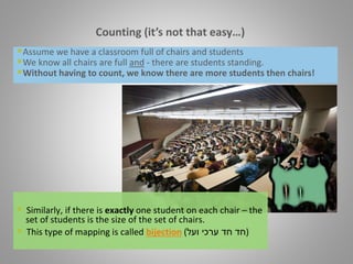 Assume we have a classroom full of chairs and students
We know all chairs are full and - there are students standing.
Without having to count, we know there are more students then chairs!
Counting (it’s not that easy…)
 Similarly, if there is exactly one student on each chair – the
set of students is the size of the set of chairs.
 This type of mapping is called bijection ( ‫חד‬‫חד‬‫ועל‬ ‫ערכי‬ )
 