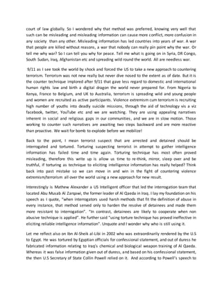 court of law globally. So I wondered why that method was preferred, knowing very well that
such can be misleading and misleading information can cause more conflict, more confusion in
any society than any other. Misleading information has led countries into years of war. A war
that people are killed without reasons, a war that nobody can really pin point why the war. Or
tell me why war? So I can tell you why for peace. Tell me what is going on in Syria, DR Congo,
South Sudan, Iraq, Afghanistan etc and spreading wild round the world. All are needless war.
9/11 as I see took the world by shock and forced the US to take a new approach to countering
terrorism. Terrorism was not new really but never dive nosed to the extent as of date. But it is
the counter technique implored after 9/11 that gave less regard to domestic and international
human rights law and birth a digital dragon the world never prepared for. From Nigeria to
Kenya, France to Belgium, and UK to Australia, terrorism is spreading wild and young people
and women are recruited as active participants. Violence extremism cum terrorism is recruiting
high number of youths into deadly suicide missions, through the aid of technology vis a viz
facebook, twitter, YouTube etc and we are watching. They are using appealing narratives
inherent in social and religious gaps in our communities, and we are in slow motion. Those
working to counter such narratives are awaiting two steps backward and are more reactive
than proactive. We wait for bomb to explode before we mobilize!
Back to the point, I mean terrorist suspect that are arrested and detained should be
interrogated and tortured. Torturing suspecting terrorist in attempt to gather intelligence
information has failed time and time again. Torturing technique has most often proved
misleading, therefore this write up is allow us time to re-think, mirror, sleep over and be
truthful, if torturing as technique to eliciting intelligence information has really helped? Think
back into past mistake so we can move in and win in the fight of countering violence
extremism/terrorism all over the world using a new approach for new result.
Interestingly is Mathew Alexander a US Intelligent officer that led the interrogation team that
located Abu Musab Al Zarqawi, the former leader of Al Qaeda in Iraq. I lay my foundation on his
speech as I quote, “when interrogators used harsh methods that fit the definition of abuse in
every instance, that method served only to harden the resolve of detainees and made them
more resistant to interrogation”. “In contrast, detainees are likely to cooperate when non
abusive technique is applied”. He further said “using torture technique has proved ineffective in
eliciting reliable intelligence information”. Unquote and I wonder why who is still using it.
Let me reflect also on Ibn Al-Sheik al-Libi in 2002 who was extraordinarily rendered by the U.S
to Egypt. He was tortured by Egyptian officials for confessional statement, and out of duress he
fabricated information relating to Iraq’s chemical and biological weapon training of Al Qaeda.
Whereas it was false information given out of duress, and based on his confessional statement,
the then U.S Secretary of State Collin Powell relied on it. And according to Powell’s speech to
 