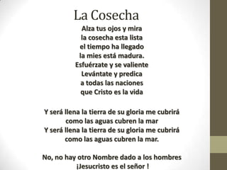 La Cosecha
Alza tus ojos y mira
la cosecha esta lista
el tiempo ha llegado
la mies está madura.
Esfuérzate y se valiente
Levántate y predica
a todas las naciones
que Cristo es la vida
Y será llena la tierra de su gloria me cubrirá
como las aguas cubren la mar
Y será llena la tierra de su gloria me cubrirá
como las aguas cubren la mar.

No, no hay otro Nombre dado a los hombres
¡Jesucristo es el señor !

 