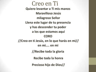 Creo en Ti
Quiero levantar a Ti mis manos
Maravilloso Jesús
milagroso Señor
Llena este lugar de tu presencia
y has descender tu poder
a los que estamos aquí
CORO
//Creo en ti Jesús, en lo que harás en mi//
en mi.... en mi
//Recibe toda la gloria
Recibe toda la honra
Precioso hijo de Dios//

 