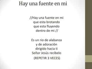 Hay una fuente en mi
//Hay una fuente en mi
que esta brotando
que esta fluyendo
dentro de mi //
Es un rio de alabanza
y de adoración
dirigido hacia ti
Señor Jesús recíbelo
(REPETIR 3 VECES)

 