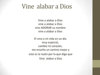 Vine alabar a Dios
Vine a alabar a Dios
vine a alabar a Dios
vine ADORAR su nombre
vine a alabar a Dios
El vino a mi vida en un día
muy especial,
cambio mi corazón,
me enseño un camino mejor y
esta es la razón por la que digo que
Vine alabar a Dios

 