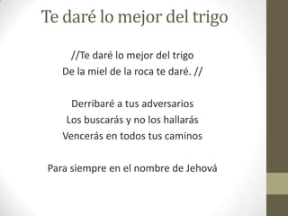 Te daré lo mejor del trigo
//Te daré lo mejor del trigo
De la miel de la roca te daré. //
Derribaré a tus adversarios
Los buscarás y no los hallarás
Vencerás en todos tus caminos
Para siempre en el nombre de Jehová

 