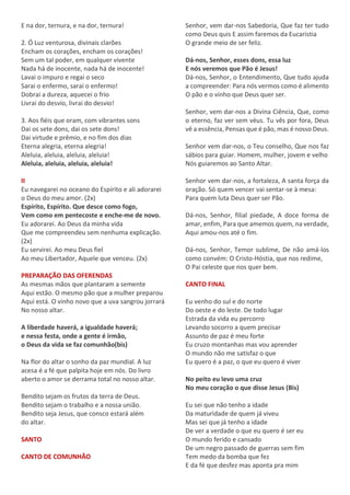 E na dor, ternura, e na dor, ternura!
2. Ó Luz venturosa, divinais clarões
Encham os corações, encham os corações!
Sem um tal poder, em qualquer vivente
Nada há de inocente, nada há de inocente!
Lavai o impuro e regai o seco
Sarai o enfermo, sarai o enfermo!
Dobrai a dureza, aquecei o frio
Livrai do desvio, livrai do desvio!
3. Aos fiéis que oram, com vibrantes sons
Dai os sete dons, dai os sete dons!
Dai virtude e prêmio, e no fim dos dias
Eterna alegria, eterna alegria!
Aleluia, aleluia, aleluia, aleluia!
Aleluia, aleluia, aleluia, aleluia!
II
Eu navegarei no oceano do Espírito e ali adorarei
o Deus do meu amor. (2x)
Espírito, Espírito. Que desce como fogo,
Vem como em pentecoste e enche-me de novo.
Eu adorarei. Ao Deus da minha vida
Que me compreendeu sem nenhuma explicação.
(2x)
Eu servirei. Ao meu Deus fiel
Ao meu Libertador, Aquele que venceu. (2x)
PREPARAÇÃO DAS OFERENDAS
As mesmas mãos que plantaram a semente
Aqui estão. O mesmo pão que a mulher preparou
Aqui está. O vinho novo que a uva sangrou jorrará
No nosso altar.
A liberdade haverá, a igualdade haverá;
e nessa festa, onde a gente é irmão,
o Deus da vida se faz comunhão(bis)
Na flor do altar o sonho da paz mundial. A luz
acesa é a fé que palpita hoje em nós. Do livro
aberto o amor se derrama total no nosso altar.
Bendito sejam os frutos da terra de Deus.
Bendito sejam o trabalho e a nossa união.
Bendito seja Jesus, que consco estará além
do altar.
SANTO
CANTO DE COMUNHÃO
Senhor, vem dar-nos Sabedoria, Que faz ter tudo
como Deus quis E assim faremos da Eucaristia
O grande meio de ser feliz.
Dá-nos, Senhor, esses dons, essa luz
E nós veremos que Pão é Jesus!
Dá-nos, Senhor, o Entendimento, Que tudo ajuda
a compreender: Para nós vermos como é alimento
O pão e o vinho que Deus quer ser.
Senhor, vem dar-nos a Divina Ciência, Que, como
o eterno, faz ver sem véus. Tu vês por fora, Deus
vê a essência, Pensas que é pão, mas é nosso Deus.
Senhor vem dar-nos, o Teu conselho, Que nos faz
sábios para guiar. Homem, mulher, jovem e velho
Nós guiaremos ao Santo Altar.
Senhor vem dar-nos, a fortaleza, A santa força da
oração. Só quem vencer vai sentar-se à mesa:
Para quem luta Deus quer ser Pão.
Dá-nos, Senhor, filial piedade, A doce forma de
amar, enfim, Para que amemos quem, na verdade,
Aqui amou-nos até o fim.
Dá-nos, Senhor, Temor sublime, De não amá-los
como convém: O Cristo-Hóstia, que nos redime,
O Pai celeste que nos quer bem.
CANTO FINAL
Eu venho do sul e do norte
Do oeste e do leste. De todo lugar
Estrada da vida eu percorro
Levando socorro a quem precisar
Assunto de paz é meu forte
Eu cruzo montanhas mas vou aprender
O mundo não me satisfaz o que
Eu quero é a paz, o que eu quero é viver
No peito eu levo uma cruz
No meu coração o que disse Jesus (Bis)
Eu sei que não tenho a idade
Da maturidade de quem já viveu
Mas sei que já tenho a idade
De ver a verdade o que eu quero é ser eu
O mundo ferido e cansado
De um negro passado de guerras sem fim
Tem medo da bomba que fez
E da fé que desfez mas aponta pra mim
 