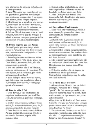 9
leva a te louvar. Tu somente és Senhor, só
tu sabes governar.
2. Vem! Me ensina teus caminhos, só por
ele quero andar, guia bem meu coração
para contigo eu sempre estar. O teu nome,
meu Senhor, quero sempre respeitar.
3. Meu Senhor eu te agradeço, vou louvar-
te, sem cessar! Tu me amas, de verdade,
vais da morte me livrar. Os malvados me
perseguem, querem mesmo me matar.
4. Salva o filho de tua serva, a teu servo dá
coragem, vem provar que me proteges e
não dá aos maus vantagem, para que todos
reconheçam o valor da tua mensagem.
42. Divino Espírito que sois Amigo
Divino Espírito que sois Amigo, vinde
louvar o Pai dentro de nós. Convosco em
mim, somente assim consigo falar a Deus,
e com divina voz.
1. Aconchegais como se fosse um ninho,
convosco o Pai, o Filho em tal união. Que
Deus é único, sem ser sozinho, são três
amando num só coração.
2. Vós sois união de três lá na Trindade,
união de muitos sempre é vosso dom. Vós
sois riqueza, sois a variedade, por vós há
mil maneiras de ser bom!
3. Toda a alegria e tudo o que eu espero,
toda beleza que este mundo tem, a luz, a
fé, bondade, amor sincero, é tudo graça
que de vós nos vem.
43. Dom da vida, ó Pai
1. Dom da vida, ó Pai, celebramos, na
alegria de irmãos acantar, por teu Filho
Jesus, te louvamos, e queremos comforça,
aclamar:
Ó Senhor, nós queremos a vida por Jesus
que se faz nosso irmão em seu povo, na fé
reunido, na partilha do amor e dopão.
2. Dom da vida é o sonho eterno de Deus
Pai que nos fez filhosseus; seu projeto é
um mundo fraterno e, depois, vida
plenanos céus.
3. Dom da vida é a felicidade, de saber
com alegria viver. Vidaplena na paz, na
bondade, em Jesus, haveremos de ter.
4. Jesus Cristo por nós deu sua vida,
testemunho fiel – BomPastor, a tal gesto
também nos convida, pelo irmão
nosdoarmos no amor!
44. Duas vidas a fé celebrando
1. Duas vidas a fé celebrando, a pulsar já
num só coração, para o altar vão na paz
caminhando, na certeza do amor-
comunhão.
Também Cristo, à Igreja se unindo, no
mais santo e sublime esponsal, fez do
amor, entre esposos, tão lindo! Sacramento
do Amor Eternal!
2. Se em jardim sempre crescem espinhos,
sem tirar os encantos da flor, também dores
de nossos caminhos, Deus transforme em
mil lírios de amor!
3. Não se compra este amor celebrado, não
se vende o que céu cultivou! Seu valor é de
Dom imolado que na cruz nosso Deus
revelou!
4. O Senhor, vindo a nós, na alegria, na
harmonia de um lar quis nascer!
Matrimônio é então liturgia que faz vidas
em Deus florescer!
45. E eu me deixei alcançar!
1. Alcançaste-me, Senhor, e eu me deixei
alcançar... Por causa de Ti eu tudo
“perdi”... Tu és o meu supremo Bem, só
conhecer e amar-te, nada vai além!... Sem
mais me deter, te sigo a correr, pois já me
achou teu amor!
Olhos fixos em Ti, Senhor: só Tu és o meu
Caminho vivo que ao Pai conduz! Coração
pronto ao teu amor: só em ti tenho alegria,
meu Amado és Tu, Jesus!
2. Encontraste-me, Senhor, e eu me deixei
encontrar... Caminhos que andei não mais
são a lei... O empenho do meu coração:
lançar-se para frente, rumo à direção! Te
 
