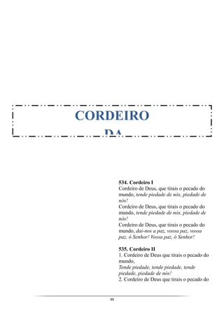 99
534. Cordeiro I
Cordeiro de Deus, que tirais o pecado do
mundo, tende piedade de nós, piedade de
nós!
Cordeiro de Deus, que tirais o pecado do
mundo, tende piedade de nós, piedade de
nós!
Cordeiro de Deus, que tirais o pecado do
mundo, dai-nos a paz, vossa paz, vossa
paz, ó Senhor! Vossa paz, ó Senhor!
535. Cordeiro II
1. Cordeiro de Deus que tirais o pecado do
mundo,
Tende piedade, tende piedade, tende
piedade, piedade de nós!
2. Cordeiro de Deus que tirais o pecado do
CORDEIRO
DA
 