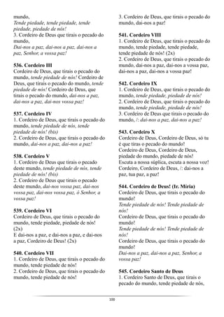 100
mundo,
Tende piedade, tende piedade, tende
piedade, piedade de nós!
3. Cordeiro de Deus que tirais o pecado do
mundo,
Dai-nos a paz, dai-nos a paz, dai-nos a
paz, Senhor, a vossa paz!
536. Cordeiro III
Cordeiro de Deus, que tirais o pecado do
mundo, tende piedade de nós! Cordeiro de
Deus, que tirais o pecado do mundo, tende
piedade de nós! Cordeiro de Deus, que
tirais o pecado do mundo, dai-nos a paz,
dai-nos a paz, dai-nos vossa paz!
537. Cordeiro IV
1. Cordeiro de Deus, que tirais o pecado do
mundo, tende piedade de nós, tende
piedade de nós! (bis)
2. Cordeiro de Deus, que tirais o pecado do
mundo, dai-nos a paz, dai-nos a paz!
538. Cordeiro V
1. Cordeiro de Deus que tirais o pecado
deste mundo, tende piedade de nós, tende
piedade de nós! (bis)
2. Cordeiro de Deus que tirais o pecado
deste mundo, dai-nos vossa paz, dai-nos
vossa paz, dai-nos vossa paz, ó Senhor, a
vossa paz!
539. Cordeiro VI
Cordeiro de Deus, que tirais o pecado do
mundo, tende piedade, piedade de nós!
(2x)
E dai-nos a paz, e dai-nos a paz, e dai-nos
a paz, Cordeiro de Deus! (2x)
540. Cordeiro VII
1. Cordeiro de Deus, que tirais o pecado do
mundo, tende piedade de nós!
2. Cordeiro de Deus, que tirais o pecado do
mundo, tende piedade de nós!
3. Cordeiro de Deus, que tirais o pecado do
mundo, dai-nos a paz!
541. Cordeiro VIII
1. Cordeiro de Deus, que tirais o pecado do
mundo, tende piedade, tende piedade,
tende piedade de nós! (2x)
2. Cordeiro de Deus, que tirais o pecado do
mundo, dai-nos a paz, dai-nos a vossa paz,
dai-nos a paz, dai-nos a vossa paz!
542. Cordeiro IX
1. Cordeiro de Deus, que tirais o pecado do
mundo, tende piedade, piedade de nós!
2. Cordeiro de Deus, que tirais o pecado do
mundo, tende piedade, piedade de nós!
3. Cordeiro de Deus que tirais o pecado do
mundo, /: dai-nos a paz, dai-nos a paz!
543. Cordeiro X
Cordeiro de Deus, Cordeiro de Deus, só tu
é que tiras o pecado do mundo!
Cordeiro de Deus, Cordeiro de Deus,
piedade do mundo, piedade de nós!
Escuta a nossa súplica, escuta a nossa voz!
Cordeiro, Cordeiro de Deus, /: dai-nos a
paz, tua paz, a paz!
544. Cordeiro de Deus! (Ir. Míria)
Cordeiro de Deus, que tirais o pecado do
mundo!
Tende piedade de nós! Tende piedade de
nós!
Cordeiro de Deus, que tirais o pecado do
mundo!
Tende piedade de nós! Tende piedade de
nós!
Cordeiro de Deus, que tirais o pecado do
mundo!
Dai-nos a paz, dai-nos a paz, Senhor, a
vossa paz!
545. Cordeiro Santo de Deus
1. Cordeiro Santo de Deus, que tirais o
pecado do mundo, tende piedade de nós,
 