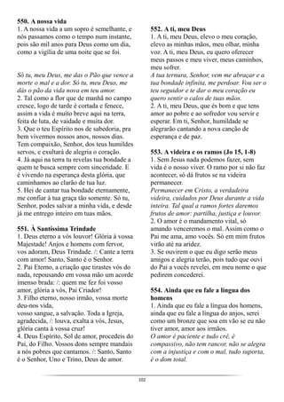 102
550. A nossa vida
1. A nossa vida a um sopro é semelhante, e
nós passamos como o tempo num instante,
pois são mil anos para Deus como um dia,
como a vigília de uma noite que se foi.
Só tu, meu Deus, me das o Pão que vence a
morte o mal e a dor. Só tu, meu Deus, me
dás o pão da vida nova em teu amor.
2. Tal como a flor que de manhã no campo
cresce, logo de tarde é cortada e fenece,
assim a vida é muito breve aqui na terra,
feita de luta, de vaidade e muita dor.
3. Que o teu Espírito nos de sabedoria, pra
bem vivermos nossos anos, nossos dias.
Tem compaixão, Senhor, dos teus humildes
servos, e exultará de alegria o coração.
4. Já aqui na terra tu revelas tua bondade a
quem te busca sempre com sinceridade. E
é vivendo na esperança desta glória, que
caminhamos ao clarão de tua luz.
5. Hei de cantar tua bondade eternamente,
me confiar à tua graça tão somente. Só tu,
Senhor, podes salvar a minha vida, e desde
já me entrego inteiro em tuas mãos.
551. À Santíssima Trindade
1. Deus eterno a vós louvor! Glória à vossa
Majestade! Anjos e homens com fervor,
vos adoram, Deus Trindade. /: Cante a terra
com amor! Santo, Santo é o Senhor.
2. Pai Eterno, a criação que tirastes vós do
nada, repousando em vossa mão um acorde
imenso brada: /: quem me fez foi vosso
amor, glória a vós, Pai Criador!
3. Filho eterno, nosso irmão, vossa morte
deu-nos vida,
vosso sangue, a salvação. Toda a Igreja,
agradecida, /: louva, exalta a vós, Jesus,
glória canta à vossa cruz!
4. Deus Espírito, Sol de amor, procedeis do
Pai, do Filho. Vossos dons sempre mandais
a nós pobres que cantamos. /: Santo, Santo
é o Senhor, Uno e Trino, Deus de amor.
552. A ti, meu Deus
1. A ti, meu Deus, elevo o meu coração,
elevo as minhas mãos, meu olhar, minha
voz. A ti, meu Deus, eu quero oferecer
meus passos e meu viver, meus caminhos,
meu sofrer.
A tua ternura, Senhor, vem me abraçar e a
tua bondade infinita, me perdoar. Vou ser o
teu seguidor e te dar o meu coração eu
quero sentir o calos de tuas mãos.
2. A ti, meu Deus, que és bom e que tens
amor ao pobre e ao sofredor vou servir e
esperar. Em ti, Senhor, humildade se
alegrarão cantando a nova canção de
esperança e de paz.
553. A videira e os ramos (Jo 15, 1-8)
1. Sem Jesus nada podemos fazer, sem
vida é o nosso viver. O ramo por si não faz
acontecer, só dá frutos se na videira
permanecer.
Permanecer em Cristo, a verdadeira
videira, cuidados por Deus durante a vida
inteira. Tal qual a ramos fortes daremos
frutos de amor: partilha, justiça e louvor.
2. O amor é o mandamento vital, só
amando venceremos o mal. Assim como o
Pai me ama, amo vocês. Só em mim frutos
virão até na aridez.
3. Se ouvirem o que eu digo serão meus
amigos e alegria terão, pois tudo que ouvi
do Pai a vocês revelei, em meu nome o que
pedirem concederei.
554. Ainda que eu fale a língua dos
homens
1. Ainda que eu fale a língua dos homens,
ainda que eu fale a língua do anjos, serei
como um bronze que soa em vão se eu não
tiver amor, amor aos irmãos.
O amor é paciente e tudo crê, é
compassivo, não tem rancor, não se alegra
com a injustiça e com o mal, tudo suporta,
é o dom total.
 