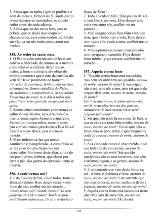 103
2. Ainda que eu tenha vigor de profeta e o
dom da ciência, firmeza na fé, ainda que eu
possa transpor as montanhas, se eu não
tenho amor, de nada adianta.
3. Ainda que eu doe meus bens para os
pobres, que eu deixe meu corpo em
chamas arder, será como sonhos, será tudo
em vão, se eu não tenho amor, amor aos
irmãos.
555. Ao redor da santa mesa
1. O Pai nos deu uma missão de levar aos
cativos a liberdade, de denunciar a mentira
e anunciar só a verdade, dizer que os
males, a fome e a miséria são obras do
próprio homem e que o erro da partilha não
vem de Deus: puramente do homem.
Ao redor da tua mesa, Senhor, não existem
estrangeiros. Somos cidadãos do Reino,
missionários e companheiros. Nesta Santa
Eucaristia de amor, tu te dás a todos nós,
para livrar o teu povo de um pecado mais
atroz.
2. Somos cinco continentes com crenças e
cultos diversificados, mas o Senhor é o
mesmo para negros, brancos e amarelos.
Vamos unir nossas mãos, repartir nosso
pão com os irmãos, proclamar a Boa Nova!
Esse é o nosso dever, essa é a nossa
missão.
3. Meio milênio se faz que nosso
continente é evangelizado. A comunhão só
se faz se os direitos humanos são
respeitados. Em torno deste altar, a luta do
teu povo vimos celebrar, que clama por
terra e pão; das garras da opressão, tenta se
libertar.
556. Aonde iremos nós?
1. Esta é a ceia do Pai, vinde todos, tomai o
alimento eterno. Hoje desejo saciar vossa
fome de paz, acolhei-me no coração...
Aonde irmos nós? Aonde iremos? Tu tens
palavras de vida e amor! Aonde iremos
nós? Somos todos teus. Tu és o verdadeiro
Santo de Deus!
2. Toda a verdade falei, feito pão eu deixei
o meu Corpo na mesa. Hoje desejo estar
outra vez entre vós, acolhei-me no
coração...
3. Meu sangue deixei ficar feito vinho no
altar, quem beber tem a vida. Hoje desejo
unir todos vós, vinde a mim, acolhei-me no
coração...
4. Minha promessa cumpri, teus pecados
remi, preparai o caminho. Hoje desejo
fazer minha Igreja crescer, acolhei-me no
coração...
557. Aquela eterna fonte
1. "Aquela eterna fonte está escondida,
mas bem sei onde tem sua guarida, mesmo
de noite, mesmo de noite! E sua origem
não a sei, pois não a tem, mas sei que toda
origem dela vem, mesmo de noite, mesmo
de noite!”
Em ti eu quero crer, te amar até morrer,
servir-te na alegria e na dor, pois ao
entardecer do meu mortal viver serei
julgado pelo amor!
2. Sei que não pode haver coisa tão bela, e
que os céus e a terra bebem dela, mesmo de
noite, mesmo de noite! Eu sei que nela o
fundo não se pode achar, e que ninguém a
pode atravessar, mesmo de noite, mesmo de
noite!
3. Sua claridade nunca é obscurecida, e sei
que toda luz dela é nascida, mesmo de
noite, mesmo de noite! Sei que tão
caudalosas são as suas correntes, que céus
e infernos regam, e as gentes, mesmo de
noite, mesmo de noite!
4. E tal corrente que vem desta fonte, eu
sei - o bem, é poderosa e forte, mesmo de
noite, mesmo de noite! Esta corrente que
das duas procede, eu sei: nenhuma delas a
precede, mesmo de noite, mesmo de noite!
5. Aquela eterna fonte está escondida neste
pão vivo para dar-nos vida, mesmo de
noite, mesmo de noite! De lá está
 
