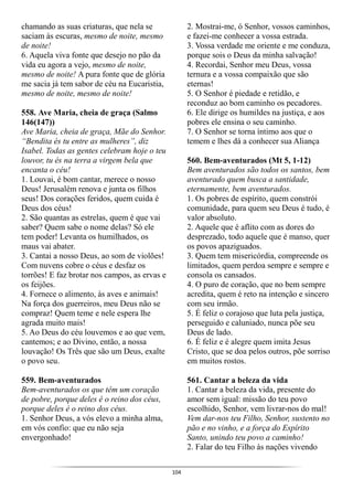 104
chamando as suas criaturas, que nela se
saciam às escuras, mesmo de noite, mesmo
de noite!
6. Aquela viva fonte que desejo no pão da
vida eu agora a vejo, mesmo de noite,
mesmo de noite! A pura fonte que de glória
me sacia já tem sabor de céu na Eucaristia,
mesmo de noite, mesmo de noite!
558. Ave Maria, cheia de graça (Salmo
146(147))
Ave Maria, cheia de graça, Mãe do Senhor.
“Bendita és tu entre as mulheres”, diz
Isabel. Todas as gentes celebram hoje o teu
louvor, tu és na terra a virgem bela que
encanta o céu!
1. Louvai, é bom cantar, merece o nosso
Deus! Jerusalém renova e junta os filhos
seus! Dos corações feridos, quem cuida é
Deus dos céus!
2. São quantas as estrelas, quem é que vai
saber? Quem sabe o nome delas? Só ele
tem poder! Levanta os humilhados, os
maus vai abater.
3. Cantai a nosso Deus, ao som de violões!
Com nuvens cobre o céus e desfaz os
torrões! E faz brotar nos campos, as ervas e
os feijões.
4. Fornece o alimento, às aves e animais!
Na força dos guerreiros, meu Deus não se
compraz! Quem teme e nele espera lhe
agrada muito mais!
5. Ao Deus do céu louvemos e ao que vem,
cantemos; e ao Divino, então, a nossa
louvação! Os Três que são um Deus, exalte
o povo seu.
559. Bem-aventurados
Bem-aventurados os que têm um coração
de pobre, porque deles é o reino dos céus,
porque deles é o reino dos céus.
1. Senhor Deus, a vós elevo a minha alma,
em vós confio: que eu não seja
envergonhado!
2. Mostrai-me, ó Senhor, vossos caminhos,
e fazei-me conhecer a vossa estrada.
3. Vossa verdade me oriente e me conduza,
porque sois o Deus da minha salvação!
4. Recordai, Senhor meu Deus, vossa
ternura e a vossa compaixão que são
eternas!
5. O Senhor é piedade e retidão, e
reconduz ao bom caminho os pecadores.
6. Ele dirige os humildes na justiça, e aos
pobres ele ensina o seu caminho.
7. O Senhor se torna íntimo aos que o
temem e lhes dá a conhecer sua Aliança
560. Bem-aventurados (Mt 5, 1-12)
Bem aventurados são todos os santos, bem
aventurado quem busca a santidade,
eternamente, bem aventurados.
1. Os pobres de espírito, quem constrói
comunidade, para quem seu Deus é tudo, é
valor absoluto.
2. Aquele que é aflito com as dores do
desprezado, todo aquele que é manso, quer
os povos apaziguados.
3. Quem tem misericórdia, compreende os
limitados, quem perdoa sempre e sempre e
consola os cansados.
4. O puro de coração, que no bem sempre
acredita, quem é reto na intenção e sincero
com seu irmão.
5. É feliz o corajoso que luta pela justiça,
perseguido e caluniado, nunca põe seu
Deus de lado.
6. É feliz e é alegre quem imita Jesus
Cristo, que se doa pelos outros, põe sorriso
em muitos rostos.
561. Cantar a beleza da vida
1. Cantar a beleza da vida, presente do
amor sem igual: missão do teu povo
escolhido, Senhor, vem livrar-nos do mal!
Vem dar-nos teu Filho, Senhor, sustento no
pão e no vinho, e a força do Espírito
Santo, unindo teu povo a caminho!
2. Falar do teu Filho às nações vivendo
 