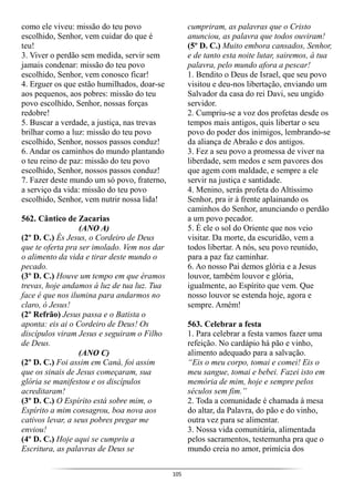 105
como ele viveu: missão do teu povo
escolhido, Senhor, vem cuidar do que é
teu!
3. Viver o perdão sem medida, servir sem
jamais condenar: missão do teu povo
escolhido, Senhor, vem conosco ficar!
4. Erguer os que estão humilhados, doar-se
aos pequenos, aos pobres: missão do teu
povo escolhido, Senhor, nossas forças
redobre!
5. Buscar a verdade, a justiça, nas trevas
brilhar como a luz: missão do teu povo
escolhido, Senhor, nossos passos conduz!
6. Andar os caminhos do mundo plantando
o teu reino de paz: missão do teu povo
escolhido, Senhor, nossos passos conduz!
7. Fazer deste mundo um só povo, fraterno,
a serviço da vida: missão do teu povo
escolhido, Senhor, vem nutrir nossa lida!
562. Cântico de Zacarias
(ANO A)
(2º D. C.) És Jesus, o Cordeiro de Deus
que te oferta pra ser imolado. Vem nos dar
o alimento da vida e tirar deste mundo o
pecado.
(3º D. C.) Houve um tempo em que éramos
trevas, hoje andamos á luz de tua luz. Tua
face é que nos ilumina para andarmos no
claro, ó Jesus!
(2º Refrão) Jesus passa e o Batista o
aponta: eis ai o Cordeiro de Deus! Os
discípulos viram Jesus e seguiram o Filho
de Deus.
(ANO C)
(2º D. C.) Foi assim em Caná, foi assim
que os sinais de Jesus começaram, sua
glória se manifestou e os discípulos
acreditaram!
(3º D. C.) O Espírito está sobre mim, o
Espírito a mim consagrou, boa nova aos
cativos levar, a seus pobres pregar me
enviou!
(4º D. C.) Hoje aqui se cumpriu a
Escritura, as palavras de Deus se
cumpriram, as palavras que o Cristo
anunciou, as palavra que todos ouviram!
(5º D. C.) Muito embora cansados, Senhor,
e de tanto esta noite lutar, sairemos, à tua
palavra, pelo mundo afora a pescar!
1. Bendito o Deus de Israel, que seu povo
visitou e deu-nos libertação, enviando um
Salvador da casa do rei Davi, seu ungido
servidor.
2. Cumpriu-se a voz dos profetas desde os
tempos mais antigos, quis libertar o seu
povo do poder dos inimigos, lembrando-se
da aliança de Abraão e dos antigos.
3. Fez a seu povo a promessa de viver na
liberdade, sem medos e sem pavores dos
que agem com maldade, e sempre a ele
servir na justiça e santidade.
4. Menino, serás profeta do Altíssimo
Senhor, pra ir à frente aplainando os
caminhos do Senhor, anunciando o perdão
a um povo pecador.
5. É ele o sol do Oriente que nos veio
visitar. Da morte, da escuridão, vem a
todos libertar. A nós, seu povo reunido,
para a paz faz caminhar.
6. Ao nosso Pai demos glória e a Jesus
louvor, também louvor e glória,
igualmente, ao Espírito que vem. Que
nosso louvor se estenda hoje, agora e
sempre. Amém!
563. Celebrar a festa
1. Para celebrar a festa vamos fazer uma
refeição. No cardápio há pão e vinho,
alimento adequado para a salvação.
“Eis o meu corpo, tomai e comei! Eis o
meu sangue, tomai e bebei. Fazei isto em
memória de mim, hoje e sempre pelos
séculos sem fim.”
2. Toda a comunidade é chamada à mesa
do altar, da Palavra, do pão e do vinho,
outra vez para se alimentar.
3. Nossa vida comunitária, alimentada
pelos sacramentos, testemunha pra que o
mundo creia no amor, primícia dos
 