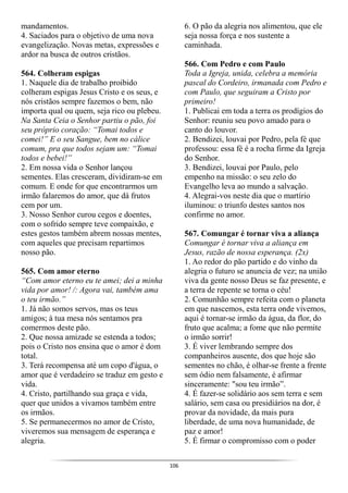 106
mandamentos.
4. Saciados para o objetivo de uma nova
evangelização. Novas metas, expressões e
ardor na busca de outros cristãos.
564. Colheram espigas
1. Naquele dia de trabalho proibido
colheram espigas Jesus Cristo e os seus, e
nós cristãos sempre fazemos o bem, não
importa qual ou quem, seja rico ou plebeu.
Na Santa Ceia o Senhor partiu o pão, foi
seu próprio coração: “Tomai todos e
comei!” E o seu Sangue, bem no cálice
comum, pra que todos sejam um: “Tomai
todos e bebei!”
2. Em nossa vida o Senhor lançou
sementes. Elas cresceram, dividiram-se em
comum. E onde for que encontrarmos um
irmão falaremos do amor, que dá frutos
cem por um.
3. Nosso Senhor curou cegos e doentes,
com o sofrido sempre teve compaixão, e
estes gestos também abrem nossas mentes,
com aqueles que precisam repartimos
nosso pão.
565. Com amor eterno
“Com amor eterno eu te amei; dei a minha
vida por amor! /: Agora vai, também ama
o teu irmão.”
1. Já não somos servos, mas os teus
amigos; à tua mesa nós sentamos pra
comermos deste pão.
2. Que nossa amizade se estenda a todos;
pois o Cristo nos ensina que o amor é dom
total.
3. Terá recompensa até um copo d'água, o
amor que é verdadeiro se traduz em gesto e
vida.
4. Cristo, partilhando sua graça e vida,
quer que unidos a vivamos também entre
os irmãos.
5. Se permanecermos no amor de Cristo,
viveremos sua mensagem de esperança e
alegria.
6. O pão da alegria nos alimentou, que ele
seja nossa força e nos sustente a
caminhada.
566. Com Pedro e com Paulo
Toda a Igreja, unida, celebra a memória
pascal do Cordeiro, irmanada com Pedro e
com Paulo, que seguiram a Cristo por
primeiro!
1. Publicai em toda a terra os prodígios do
Senhor: reuniu seu povo amado para o
canto do louvor.
2. Bendizei, louvai por Pedro, pela fé que
professou: essa fé é a rocha firme da Igreja
do Senhor.
3. Bendizei, louvai por Paulo, pelo
empenho na missão: o seu zelo do
Evangelho leva ao mundo a salvação.
4. Alegrai-vos neste dia que o martírio
iluminou: o triunfo destes santos nos
confirme no amor.
567. Comungar é tornar viva a aliança
Comungar é tornar viva a aliança em
Jesus, razão de nossa esperança. (2x)
1. Ao redor do pão partido e do vinho da
alegria o futuro se anuncia de vez; na união
viva da gente nosso Deus se faz presente, e
a terra de repente se torna o céu!
2. Comunhão sempre refeita com o planeta
em que nascemos, esta terra onde vivemos,
aqui é tornar-se irmão da água, da flor, do
fruto que acalma; a fome que não permite
o irmão sorrir!
3. É viver lembrando sempre dos
companheiros ausente, dos que hoje são
sementes no chão, é olhar-se frente a frente
sem ódio nem falsamente, é afirmar
sinceramente: "sou teu irmão”.
4. É fazer-se solidário aos sem terra e sem
salário, sem casa ou presidiários na dor, é
provar da novidade, da mais pura
liberdade, de uma nova humanidade, de
paz e amor!
5. É firmar o compromisso com o poder
 
