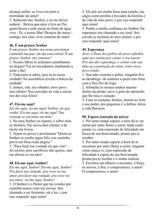 10
alcanço enfim, se vives em mim a
eternidade do amor!
3. Seduziste-me, Senhor, e eu me deixei
seduzir... Beleza que atrai e leva ao Pai,
quem busca a sede saciar na fonte de água
viva - Tu, o nosso Mar! Desejos tão meus -
contigo, nos céus viver somente de amor!
46. É um prazer, Senhor
É um prazer, Senhor teu nome proclamar
cantando tua paz, em tua casa entrar. É um
prazer, Senhor, nos irmanar!
1. Nossos lábios te aclamam caminhamos
na alegria! Tua lei recordamos meditando-a
noite e dia!
2. Toda terra te adore, pois tu és nossa
verdade! Na assembleia revelas a beleza da
unidade!
3. Somos, sim, teu rebanho, novo povo
teus eleitos! Nos convidas na vida a saciar-
nos dos teus feitos!
47. Eis-me aqui!
Eis-me aqui, eis-me aqui! Senhor, eis que
venho! Eis-me aqui, eis-me aqui! Tua
vontade se encontra em mim!
1. No meu Senhor eu esperei, e sobre mim
se inclinou, Ele ouviu meu clamor, e da
morte me livrou.
2. Vejam os povos e proclamem "Quem ao
Senhor se confia segue feliz seu caminho,
prova em Deus toda alegria."
3. “Para fazer tua vontade eis que vim” –
foi escrito; pois sacrifícios não queres, mas
me abriste os ouvidos!
48. Eis-me aqui, Senhor!
Eis-me aqui, Senhor! Eis-me aqui, Senhor!
Pra fazer tua vontade, pra viver no teu
amor, pra fazer tua vontade, pra viver no
teu amor: eis-me aqui, Senhor!
1. O Senhor é o Pastor que me conduz por
caminho nunca visto me enviou. Sou
chamado a ser fermento, sal e luz, e por
isso respondi: aqui estou!
2. Ele pôs em minha boca uma canção, me
ungiu como profeta e trovador da história e
da vida do meu povo, e por isso respondi:
aqui estou!
3. Ponho a minha confiança no Senhor. Da
esperança sou chamado a ser sinal. Seu
ouvido se inclinou ao meu clamor, e por
isso respondi: aqui estou!
49. Esperança
Javé, o Deus dos pobres do povo sofredor,
aqui nos reuniu pra cantar o seu louvor.
Pra nos dar esperança, e contar com sua
mão na construção do reino, reino novo,
povo irmão.
1. Sua mão sustenta o pobre, ninguém fica
ao desabrigo: dá sustento a quem tem fome
com a fina flor do trigo.
2. Alimenta os nossos sonhos mesmo
dentro da prisão; ouve o grito do oprimido,
que lhe toca o coração.
3. Cura os corações feridos, mostra ao forte
o seu poder, dos pequenos é a defesa: deixa
a vida florescer.
50. Espera (entrada da noiva)
1. Por tanto tempo esperei a hora de te ver
entrar por entre flores a sorrir, linda como
jamais vi, com expressão de felicidade em
busca do seu bem-amado, pronto pra te
receber...
2. Por tanto tempo esperei a hora de te
encontrar por entre flores a sorrir, elegante
como nunca vi, com expressão de
felicidade à espera de sua bem-amada,
pronta pra te receber e o sonho realizar.
3. Envoltos em olhares o encontro, o beijo,
os noivos, a flor, o compromisso, o amor!
O compromisso, o amor!
 