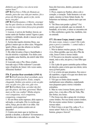 109
dinheiro aos pobres e no céu tu terás
outros bens!”
(29º D. C.) Veio o Filho do Homem ao
mundo, para dar sua vida por muitos; foi o
preço da libertação, quem se faz, nesta
mesa, teu pão!
(30º D. C.) Desejamos, ó Mestre, enxergar
tua luz que clareia as estradas. Recebendo
na ceia teu corpo temos força pras grandes
jornadas.
1. Louvai, ó servos do Senhor, louvai, ao
nome santo do Senhor cantai! Agora e para
sempre é celebrado, desde o nascer ao pôr
do sol louvado.
2. Acima das nações domina Deus, sua
glória é maior que os altos céus. Ninguém
igual a Deus, que das alturas se inclina
para olhar as criaturas.
3. Do chão levanta o fraco e humilhado e
tira da miséria o rejeitado. Faz deles com
os grandes uma família, da estéril mãe feliz
de filhos.
4. Louvado seja o Pai, Deus criador,
louvado seja o Filho redentor! Louvado
seja o Espírito de Amor: três vezes santo,
Altíssimo Senhor!
576. É preciso ficar acordado (ANO A)
(32º D. C.) É preciso ficar acordado, para
entrar no cortejo festivo. Estás, sempre,
chegando, Senhor, pra unires a nós ao pão
vivo, no pão vivo, pão vivo, pão vivo.
(33º D. C.) Muito bem, servidor tão fiel,
que tão pouco, tão bem, governou! Muito
mais eu lhe vou confiar! Minha alegria
você conquistou, você conquistou,
conquistou, conquistou!
1. Só em Deus acho repouso, dele espero a
salvação, a salvação. Ele é a rocha que
salva, força, pra eu não ir ao chão. Até
quando vocês juntos contra um só
atacarão?
2. Contra um muro que se inclina ou
parede a desabar, a desabar? Já tramaram a
derrubar-me e não sabem se calar. Sua
boca diz louvores, dentro, pensam em
condenar.
3. Povo, espera no Senhor, abra a ele o
coração, o coração. Todo homem e só um
sopro, mesmo os bons falam ilusão. Se
botarmos na balança, sobem mais que um
balão.
4. “Só Deus tem poder e glória!” Foi
assim, que eu entendi, que eu entendi. A
bondade, só tu tens, o amor se encontra em
ti. Dás conforme a gente faz, também, isto
eu entendi.
577. Eis meu Corpo, tomai e comei
Eis meu corpo, tomai e comei! Ele é pão
para o povo a caminho: /: comei todos e
ao Pai bendizei!
1. Nós te damos muitas graças, ó Deus
vivo, Deus perdão, que nos dá o Pão da
vida, Jesus Cristo o nosso irmão.
2. O Teu povo no deserto saciaste com
maná, mas a nós, teu povo, é teu filho que
se dá.
3. Ele é pão de quem caminha pelas trilhas
do deserto, para a terra que nos deste, terra
nova já bem perto.
4. E se a terra em que pisamos, fica seca e
dá espinhos, a água viva que nos deste nos
dá força no caminho.
5. Vês que os fortes deste mundo
multiplicam seus rebanhos, expulsando
teus pequenos para a terra e mundos
estranhos.
6. Mas tu vens à nossa frente, para nós é
guia e luz, e nos dás o Pão da Vida, Pão
dos fortes, teu Jesus.
7. Por Jesus nos dás a graça de vivermos
como irmãos. Por teu nome somos irmãos.
Por teu nome somos fortes/ e juntamos
nossas mãos.
8. Pelo Cristo e só por Ele, suba a Ti, o
nosso amor! Nele a ti, ó Pai celeste,
honras, graças e louvor!
 