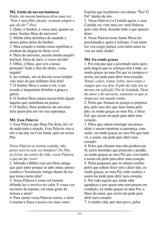 111
582. Então da nuvem luminosa
Então, da nuvem luminosa dizia uma voz:
"Este é meu filho amado, escutem sempre o
que ele diz!" (bis)
1. Quão, ó Senhor, é vossa casa, quanto eu
amor, Senhor Deus do universo!
2. Minha alma desfalece de saudade e
anseia pelos átrios do Senhor.
3. Meu coração e minha carne rejubilam e
exultam de alegria no Deus vivo!
4. Deus do universo, escutai minha oração!
Inclinai, Deus de Jacó, o vosso ouvido!
5. Olhai, ó Deus, que sois a nossa
proteção! Vede a face do eleito, vosso
ungido!
6. na verdade, um só dia em vosso templo
vale mais do que milhares fora dele!
7. O Senhor Deus é como o sol, é um
escudo e largamente distribui a graça e
glória.
8. O Senhor Deus nunca recusa bem algum
àqueles que caminham na justiça.
9. Ó Senhor, Deus poderoso do universo,
feliz quem põe em vós sua esperança.
583. Essa Palavra
1. Essa Palavra que Deus Pai dizia, fez vir
do nada toda a criação. Essa Palavra veio a
nós e um dia, na Ceia Santa, quis ser nosso
Pão.
Vossa Palavra se tornou comida; não
posso ouvi-la sem vos bendizer! No Pão,
no Livro, no correr da vida, vossa Palavra
é que me faz viver!
2. Abrindo a Bíblia vejo um Deus amigo
que quer amor porque só sabe amar; parece
sombra o Testamento Antigo diante da luz
que temos neste altar!
3. Vossa Palavra é como sol luzente:
difunde luz e envolve no calor. E vossa voz
ouvimos de repente, em tanto gesto de
ternura e amor!
4. Para cantar vossa Palavra vemos, o dom
é imenso e fraca a nossa voz; mas vosso
Espírito que recebemos vos clama: "Pai! Ó
Pai" dentro de nós.
5. Vossa Palavra é a Comida agora, e essa
Comida vai virar meu ser: serei Palavra
pela vida afora, dizendo tudo o que quereis
dizer.
6. Vossa Palavra nesta Santa Missa foi
proclamada e agora é refeição. Com tanta
luz vou exigir justiça, com tanto amor eu
vou ser mais irmão!
584. Eu rendo graças
1. Por esta paz que a juventude tanto quer,
pela alegria que as crianças têm à mão, eu
rendo graças ao meu Pai que se compraz e
assim, me pede para abrir meu coração.
Tomai, comei, tomai, bebei, meu corpo e
sangue que vos dou. O pão da vida sou eu
mesmo em refeição! Pai de bondade, Deus
do amor e do universo, sustentai os que se
doam por um mundo irmão.
2. Pelos que firmam na justiça os próprios
pés, pelo suor dos que mais lutam pelo
pão, eu rendo graças ao meu Pai, o Deus
fiel, que assim me pede para abrir meu
coração.
3. Pelos que sabem enxergar um pouco
além, e assim repartem a esperança, com
razão, eu rendo graças ao meu Pai que tudo
vê, e assim, me pede para abrir meu
coração.
4. Pelos que choram mas não perdem sua
fé, pelos humildes que praticam o perdão,
eu rendo graças ao meu Pai que vem nutrir,
e assim me pede para abrir meu coração.
5. Pelos pequenos que só sabem confiar,
pelos que sabem dizer sim e dizer não, eu
rendo graças, ao meu Pai, tudo sustém, e
assim me pede para abrir meu coração.
6. Por todo aquele que ainda sabe
agradecer e por quem ama sem pensar em
condição, eu rendo graças ao meu Pai, o
Deus do amor, que assim me pede para
abrir meu coração.
7. A minha vida, por meu povo, pelos
 