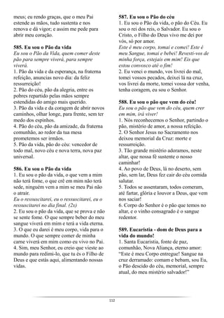 112
meus; eu rendo graças, que o meu Pai
estende as mãos, tudo sustenta e nos
renova e dá vigor; e assim me pede para
abrir meu coração.
585. Eu sou o Pão da vida
Eu sou o Pão da Vida, quem comer deste
pão para sempre viverá, para sempre
viverá.
1. Pão da vida e da esperança, na fraterna
refeição, anuncias novo dia: da feliz
ressurreição!
2. Pão do céu, pão da alegria, entre os
pobres repartido pelas mãos sempre
estendidas do amigo mais querido.
3. Pão da vida e da coragem de abrir novos
caminhos, olhar longe, para frente, sem ter
medo dos espinhos.
4. Pão do céu, pão da amizade, da fraterna
comunhão, ao redor da tua mesa
prometemos ser irmãos.
5. Pão da vida, pão do céu: vencedor de
todo mal, novo céu e nova terra, nova paz
universal.
586. Eu sou o Pão da vida
1. Eu sou o pão da vida, o que vem a mim
não terá fome, o que crê em mim não terá
sede, ninguém vem a mim se meu Pai não
o atrair.
Eu o ressuscitarei, eu o ressuscitarei, eu o
ressuscitarei no dia final. (2x)
2. Eu sou o pão da vida, que se prova e não
se sente fome. O que sempre beber do meu
sangue viverá em mim e terá a vida eterna.
3. O que eu darei é meu corpo, vida para o
mundo. O que sempre comer de minha
carne viverá em mim como eu vivo no Pai.
4. Sim, meu Senhor, eu creio que vieste ao
mundo para redimi-lo, que tu és o Filho de
Deus e que estás aqui, alimentando nossas
vidas.
587. Eu sou o Pão do céu
1. Eu sou o Pão da vida, o pão do Céu. Eu
sou o rei dos reis, o Salvador. Eu sou o
Cristo, o Filho do Deus vivo me dei por
vós, só por amor.
Este é meu corpo, tomai e comei! Este é
meu Sangue, tomai e bebei! Revesti-vos de
minha força, estejais em mim! Eis que
estou convosco até o fim!
2. Eu venci o mundo, vos livrei do mal,
tomei vossos pecados, deixei lá na cruz,
vos livrei da morte, tomei vossa dor venha,
tenha coragem, eu sou o Senhor.
588. Eu sou o pão que vem do céu!
Eu sou o pão que vem do céu, quem crer
em mim, irá viver!
1. Nós reconhecemos o Senhor, partindo o
pão, mistério de amor, a nossa refeição.
2. O Senhor Jesus no Sacramento nos
deixou memorial da Cruz: morte e
ressurreição.
3. Tão grande mistério adoramos, neste
altar, que nossa fé sustente o nosso
caminhar!
4. Ao povo de Deus, lá no deserto, sem
pão, sem lar, Deus fez cair do céu comida
salutar.
5. Todos se assentaram, todos comeram,
até fartar, glória e louvor a Deus, que vem
nos saciar!
6. Corpo do Senhor é o pão que temos no
altar, e o vinho consagrado é o sangue
redentor.
589. Eucaristia - dom de Deus para a
vida do mundo!
1. Santa Eucaristia, fonte de paz,
comunhão, Nova Aliança, eterno amor:
“Este é meu Corpo entregue! Sangue na
cruz derramado: comam e bebam, sou Eu,
o Pão descido do céu, memorial, sempre
atual, do meu mistério salvador!”
 