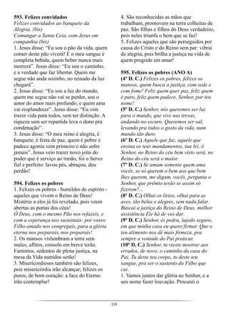 114
593. Felizes convidados
Felizes convidados ao banquete da
Alegria. (bis)
Comungar a Santa Ceia, com Jesus em
companhia (bis)
1. Jesus disse: “Eu sou o pão da vida, quem
comer deste pão viverá! E o meu sangue é
completa bebida, quem beber nunca mais
morrerá”. Jesus disse: “Eu sou o caminho,
e a verdade que faz libertar. Quem me
segue não anda sozinho, no reinado da luz
chegará”.
2. Jesus disse: “Eu sou a luz do mundo,
quem me segue não vai se perder, sou o
amor do amor mais profundo, e quem ama
vai resplandecer”. Jesus disse: “Eu vim
trazer vida para todos, sem ter distinção. A
riqueza sem ser repartida leva o dono pra
condenação”.
3. Jesus disse: “O meu reino é alegria, é
banquete, é festa de paz, quem é pobre e
padece agonia vem primeiro e não sofre
jamais”. Jesus veio trazer novo jeito do
poder que é serviço ao irmão, foi o Servo
fiel e perfeito: lavou pés, abraçou, deu
perdão!
594. Felizes os pobres
1. Felizes os pobres - humildes de espírito -
aqueles que vivem o Reino de Deus!
Mistério a eles já foi revelado, pois veem
abertas as portas dos céus!
Ó Deus, com o mesmo Pão nos refazeis, e
com a esperança nos sustentais: por vosso
Filho amado nos congregais, para a glória
eterna nos preparais, nos preparais!
2. Os mansos vislumbram a terra sem
males, aflitos, consolo em breve terão.
Famintos, sedentos de plena justiça, na
mesa da Vida nutridos serão!
3. Misericordiosos também são felizes,
pois misericórdia irão alcançar; felizes os
puros, de bom coração: a face do Eterno
irão contemplar!
4. São reconhecidas as mãos que
trabalham, promovem na terra colheitas de
paz. São filhas e filhos do Deus verdadeiro,
pois neles triunfa o bem que se faz!
5. Felizes aqueles que são perseguidos por
causa do Cristo e do Reino sem par: vibrai
de alegria, pois brilha a justiça na vida de
quem progride em amar!
595. Felizes os pobres (ANO A)
(4º D. C.) Felizes os pobres, felizes os
mansos, quem busca a justiça, com sede e
com fome! Feliz quem quer paz, feliz quem
é puro, feliz quem padece, Senhor, por teu
nome!
(5º D. C.) Senhor, nós queremos ser luz
para o mundo, que vive nas trevas,
andando no escuro. Queremos ser sal,
levando pra todos o gosto da vida, num
mundo tão duro.
(6º D. C.) Aquele que faz, aquele que
ensina os teus mandamentos, tua lei, ó
Senhor, no Reino do céu bem visto será, no
Reino do céu será o maior.
(7º D. C.) Se amam somente quem ama
vocês, se só querem o bem aos que bem
lhes querem, me digam, vocês, pergunta o
Senhor, que prêmio terão se assim só
fizerem?...
(8º D. C.) Olhai os lírios, olhai para as
aves, tão belas e alegres, sem nada falar.
Buscai a justiça do Reino de Deus, melhor
assistência Ele há de vos dar.
(9º D. C.) Senhor, és pedra, lajedo seguro,
em que minha casa eu quero firmar. Que o
teu alimento nos dê mais firmeza, pra
sempre a vontade do Pai praticar.
(10º D. C.) Senhor, tu vieste mostrar aos
errados, de novo, o caminho da casa do
Pai. Tu deste teu corpo, tu deste teu
sangue, pra ser o sustento do Filho que
cai.
1. Vamos juntos dar glória ao Senhor, e a
seu nome fazer louvação. Procurei o
 