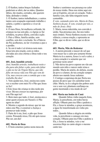 117
2. Ó Senhor, tantos braços fechados
poderiam se abrir, dar as mãos. Quantos
lábios, tão mudos, cerrados, não querem
falar, defender o irmão.
3. Ó Senhor, tantos trabalhadores, e outros
tantos sem ocupação esperando trabalho e
salário, o pobre e operário a viver de
ilusão.
4. Ó meu Deus, há mulheres sofrendo, há
crianças na rua sem pão, e a Igreja se faz
solidária, na prece diária, convida à ação.
5. Pais e filhos, família unidas, sem
conflito, sem dor e exclusão. Se a Palavra
do Pai acolhemos, no lar viveremos a paz e
o perdão.
6. Se em ti tudo é só tristeza nem mais
força tens pra oração, com as mãos
elevadas aos céus ofertas a Deus todo o teu
coração.
601. José, humilde artesão
José, humilde artesão, trabalhaste noite e
dia para não faltar o pão, para não faltar
o pão no lar da Virgem Maria, que não
falte em nossa vida este Pão que vem do
Céu, mas cresceu com a comida que o teu
trabalho lhe deu!
1. Vem ajudar-nos, José, ensina-nos outra
vez a receber com mais Fé o Pão que Jesus
se fez!
2.Este Jesus tão criança te deu razão pra
viver. Dá-nos crescer na esperança, por
este Pão aqui ter!
3. Bem mais que tudo, ó José, ensina-nos a
amar quem cresceu em Nazaré e é Pão
agora no altar!
4. Mostra o segredo da missa: que ter nas
mãos este Pão, é construir a Justiça e
promover todo irmão.
5. Parte de ti era, José, o pão que Jesus
comia. Pensando nisso, Ele até quis nosso
Pão ser, um dia!
602. Maria de Deus
1. É bom estarmos juntos nesta mesa do
Senhor e sentirmos sua presença no calor
do nosso irmão. Deus nos reúne aqui em
um só Espírito, em um só coração. Toda a
família vem, não falta ninguém nesta
comunhão.
E vem, cantando entre nós, Maria de Deus,
Senhora da paz. E vem, orando por nós, a
mãe de Jesus. (bis)
2. Maria, nossa mãezinha, nos convida à
união. Sua presença une, faz-nos todos
mais irmãos. Nossa Senhora escuta o nosso
silêncio, a nossa oração, e apresenta ao
Filho, que se dá no vinho, que se dá no
pão.
603. Maria, Mãe do Redentor
1. A aurora precede o nascer do sol que
vem trazer luz e calor pra semente brotar.
Maria tu és a aurora, Jesus é o sol o calor, e
o meu coração é a semente que vai
germinar neste amor!
2. Não deixa teu povo esperar em vão um
mundo sem ódio e rancor onde reina o
perdão. Maria do amém, do aleluia, escuta
do povo o clamor, do teu coração sempre
aberto nos mande Jesus redentor.
3. Contigo a esperança da paz floriu nos
passos do povo que vês caminhar neste
chão. Maria, tu és a alegria dos pobres sem
voz e sem vez; plantaste confiança na
gente mostrando o teu modo de ser!
604. Maria nas bodas de Caná
Quando faltou vinho naquela festa,
Maria, tu percebeste, em todos havia
aflição. Olhaste para teu filho e pediste a
Ele, e Jesus te atendeu, a graça aconteceu,
a água foi transformada em vinho pra
todos...
Quando faltou a alegria em minha
vida, tu percebeste o cansaço em meu
coração. Olhaste para teu Filho e pediste a
Ele, e Jesus te atendeu, veio e me
socorreu.Hoje eu canto alegre o mesmo
canto teu:
 