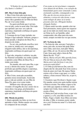 118
“O Senhor fez em mim maravilhas!
(3x) Santo é o Senhor!”
605. Meu Cristo feito pão
1. Meu Cristo feito pão nesta mesa,
sustentas com o teu coração quem busca,
nesta vida a grandeza de ser filho de Deus
Pai, de viver como irmão.
Eu quero profissão que é serviço,
vou ser pão, como tu neste altar. Pois tudo
que aprendi é pra isso: ser o pão da
esperança, inspirando confiança em quem
quer ser feliz.
2. Comungo do teu Corpo imolado, teu
Sangue é aqui redenção. Sofreste, porque o
nosso pecado, é desprezo de Deus Pai, e
desprezo do irmão.
Eu sei, sim, profissão crucifica, terei
eu, como tu, minha cruz: sem sangue,
ninguém nada edifica, não se dá esperança,
inspirando confiança em quem quer ser
feliz.
3. Aqui não, ninguém é solitário: teu pão
faz fraternal comunhão; teu sonho é patrão
e operário como filhos de Deus Pai, e
irmão com irmão.
No mundo, não serei uma ilha, o que
eu sei, é direito dos outros. Eu quero
profissão que partilha alegria e esperança,
inspirando confiança em quem quer ser
feliz.
4. Meu Cristo, neste pão escondido,
garantes nossa ressurreição. Assim dás
para a vida um sentido: eu sou filho de
Deus Pai, para viver como irmão.
Melhoro esta vida que passa,
vivendo o Evangelho da cruz: assim vão os
meus dons e tua graça, proclamando a
esperança, inspirando confiança em quem
quer ser feliz.
606. Missão de profeta
1. Quero aprender teu falar, no teu livro
aprender a lição. Minha canção vou cantar
no compasso do teu coração.
E teu nome eu irei proclamar e enquanto
viver falarei do teu Reino, e no coração da
humanidade quero estar semeando o amor,
ensinando o perdão, comungando o teu
Pão, que do céu nos envias pra ser
alimento e certeza de vida eterna, e num
santo milagre de amor, tu te tornas
presente entre nós. Obrigado Senhor,
obrigado Senhor.
2. Quero sentir tua mão, quando a dor me
fizer prisioneiro, nunca quero me esquecer
que ao teu lado sou muito mais eu, quero
ser firme na fé, ser humilde, saber
compreender, não olhar para trás nem
temer, sempre ouvindo tua voz que ensina.
607. Na festa da vida
1. Na festa da vida, sem par, Caná põe a
mesa, pois não, na mesa não pode faltar
nem vinho, nem risos, nem pão! Maria,
que é Mãe, ali vai. Os noivos têm Mãe em
Caná. Jesus quer saber a hora do Pai,
Maria lhe diz: "É já!”.
Maria, Maria,vem pôr, Mãe querida,Jesus,
Pão da Vida,na mesa do altar!Maria,
Maria,sem ti não há festa:ó vem, fica
nesta,pra nada faltar!
2. O vinho já está bem no fim, sem ele
alegria não há: não pode ficar triste assim a
festa do amor em Caná. De manso Maria
correu e diz a Jesus o que quer: e o vinho
sobrou, a festa cresceu! Deus fez, só por ti,
Mulher!
3. Escutem o que Ele disser e façam o que
Ele mandar, assim esta santa mulher ensina
a Palavra escutar. Nas talhas a água se faz
um vinho que espanta os hebreus: assim
sempre tem União, festa e paz o povo que
escuta a Deus.
4. Maria em Caná revelou Jesus, a que veio
e quem é, e a Fé, esta Mãe revelou em
Pedro, Tiago e André. Seus filhos em torno
do altar, ó Mãe, te rezamos assim: ajuda-
me a crer! Ensina-me amar! E a festa será
sem fim!
 
