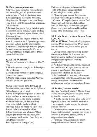 11
51. Estaremos aqui reunidos
Estaremos aqui reunidos, como estavam
em Jerusalém, pois só quando vivemos
unidos é que o Espírito Santo nos vem.
1. Ninguém pára esse vento passando,
ninguém vê e Ele sopra onde quer. Força
igual tem o Espírito, quando faz a Igreja de
Cristo crescer.
2. Feita de homens, a Igreja é divina, pois
o Espírito Santo a conduz. Como um fogo
que aquece e ilumina, que é Pureza, que é
Vida, que é Luz.
3. Sua imagem são línguas ardentes, pois
amor é comunicação. E é preciso que todas
as gentes saibam quanto felizes serão.
4. Quando o Espírito espalma suas graças,
faz dos povos um só coração. Cresce a
Igreja, onde todas as raças, um só Deus,
um só Pai louvarão.
52. Eu sou o Caminho
"Eu sou o Caminho, a Verdade e a Vida!"
(bis)
1. Guardo no meu coração tua Palavra para
não te ofender.
2. Tua Palavra permanece para sempre, é
eterna como o céu.
3. Minha boca sempre canta tua Palavra,
pois são justos teus preceitos.
53. Eu vi novo céu, nova terra, eu vi
Eu vi novo céu, nova terra, eu vi, ó filhas e
filhos do povo, eu vi! (bis)
1. Pois o céu primitivo passou e a terra de
antes, também; e esse mar que se via,
afundou, deles já não existe ninguém!
Vi descer lá do céu, lá de Deus (bis)
Uma nova cidade, também, (bis)
Pra o seu noivo enfeitada ela veio, (bis)
Jovem, bela, era Jerusalém. (bis)
2. E do trono uma voz a bradar: “Deus
chegou pra morar com seu povo, seu
barraco aqui vai levantar, Deus da gente
será Deus conosco!”
Toda lágrima vai enxugar (bis)
E de morte ninguém mais ouviu (bis)
Todo grito de dor vai cessar (bis)
O passado já era, sumiu. (bis)
3. “Tudo novo eu estou a fazer, coisas
novas já vão existir, pois de tudo eu sou
“A” e sou “Z”, o princípio eu sou e o fim!
Quem tem sede vai logo beber, (bis)
Pois da fonte água viva eu vou dar; (bis)
Quem vencer me terá como Deus (bis)
E meu filho em herança será!” (bis)
54. Exulte de alegria quem busca a Deus
(ANO A)
(28º ao 30º Dom.) Exulte de alegria quem
busca a Deus, quem busca a Deus, quem
busca a Deus, sua face é tudo o que eu
queria!
1. Que se abram seus ouvidos ao clamor
dos meus pedidos! Se dos erros vais
lembrar, quem, Senhor, vai aguentar?...
Porque há em ti perdão, todos te
respeitarão!
2. No Senhor minh’alma espera, eu confio
em sua Palavra. O vigia espera o sol, eu
espero o meu Senhor. Seu amor, sua
piedade nos libertam da maldade!
3. Ao bondoso Pai cantemos, a Jesus nos
confiemos! No Espírito cantemos, uns aos
outros consolemos! Ao Deus vivo
celebremos e um louvor, contritos, demos!
55. Família, vive tua missão!
Sagrada Família de Nazaré, Maria, Jesus
e José, modelo perfeito de doação, ajude
as famílias em sua missão.
1. A minha missão é gerar nova vida, viver
o perdão e amar sem medida, partilhar a
vida e repartir o pão: um par de alianças
num só coração.
2. Do ventre materno por amor nasci, nos
braços paternos andei e cresci; nos beijos e
abraços e no aperto de mão, revivo a
origem da minha missão.
3. Família é festa, comunhão e amor,
imagem humana de Deus Criador:
 