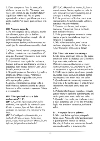 119
5. Deus vem para a festa do amor, põe
vinho na mesa e nos diz: "Deus quer ver
você, sim senhor, no céu e na terra feliz!"
Aqui Deus reparte seu Pão e a gente
aprendendo então vai: partilha o que tem e
canta o refrão: "só quem quer o irmão, tem
Pai!”.
608. Na mesa sagrada
1. Na mesa sagrada se faz unidade, no pão
que alimenta, que é pão do Senhor;
formamos família na fraternidade, não há
diferença de raça e de cor.
Importa viver, Senhor, unidos no amor, na
participação, vivendo em comunhão. (bis)
2. Chegar junto à mesa é comprometer-se,
é a Deus converter-se com sinceridade. O
grito dos fracos devemos ouvir e em nome
de Cristo amar e servir.
3. Enquanto na terra o pão for partido, o
homem nutrido se transformará, vivendo a
esperança num mundo melhor. Com Cristo
lutando, o amor vencerá.
4. Se participamos da Eucaristia é grande a
alegria que Deus oferece. Porém não
podemos deixar esquecida a dor, nesta
vida, que o pobre padece.
5. Assim, comungando da única vida, a
morte vencida será nossa sorte. Se unidos
buscarmos a libertação teremos com Cristo
a ressurreição.
609. Não é possível servir a dois
senhores (ANO C)
(25º D. C.) Não é possível servir a dois
senhores, com agrado. Se somos de Jesus
Cristo, o mundo fique de lado. Senhor,
desprezo as riquezas, pra caminhar a teu
lado.
(26º D. C.) O pobre foi conduzido pra
junto de Abraão, os anjos foram seus
guias, o céu, o seu galardão! O rico foi pro
inferno, foi grande a tribulação!
(27º D. C.) Depende de termos fé, fazer o
mundo mudar. Senhor, aqui nesta ceia, tu
vens teu corpo nos dar. Queremos que tu
consigas a nossa fé aumentar.
1. Feliz quem teme o Senhor e ama seus
mandamentos. Seus filhos serão valentes,
benditos seus descendentes.
2. Em casa terá fartura, será sempre
dadivoso. Pra quem é bom, é luz forte,
bom e misericordioso.
3. Feliz quem empresta aos outros e com
justiça se porta. Jamais há de tropeçar,
ninguém o esquecerá.
4. Não adianta ter raiva, nem tramar
qualquer vingança. Ao Pai, ao Filho, ao
Amor louvemos com canto e dança!
610. Não existe amor sem entrega
1. Não existe amor sem entrega, não existe
amor sem a dor; é a herança que Cristo nos
lega: sem amor, nada tem valor.
O Senhor nos convida à mesa, a comer
juntos do mesmo Pão, da Palavra, da fé,
da esperança; e repartir com nosso irmão.
2. É feliz quem perdoa as ofensas, quando
dá, nunca olha o dom, nem espera ganhar
recompensa: sem amor, nada tem valor.
3. Quando ao triste arrancaste um sorriso,
teve fome e lhe deste o pão. É uma dor que
tiraste do Cristo: sem amor, nada tem
valor.
4. Poderás falar línguas estranhas, poderás
ganhar mundos sem fim, dominar junto a ti
muita gente: sem amor, nada tem valor.
5. Quando vês o irmão que te chama e abre
a mão, esperando um favor, não pretendas
fugir, tem presente: sem amor, nada tem
valor.
611. Não pode faltar a palavra
1. Não pode faltar a palavra, não pode
faltar o pão. Não pode faltar compromisso
a quem quer um mundo de irmãos.
Teu pão, ó Senhor, nos sustenta na luta de
um mundo melhor, o teu evangelho
 