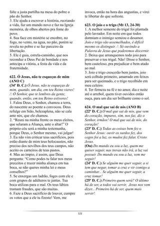 122
falte a justa partilha na mesa do pobre o
pão do Senhor.
3. Ele ajuda a escrever a história, recriando
a vida, faz um mundo novo e faz na Igreja
memória, de olhos abertos pra fome do
povo.
4. Sua face em mistério se encobre, no
fogo, no vento, na água, no pão, porém se
revela no pobre e se faz parceiro da
libertação.
5. Ele é guia, estrela-caminho, que nos
reconduz a Deus Pai de bondade e nos
antecipa a vitória, a festa da vida e da
fraternidade.
622. Ó Jesus, não te esqueças de mim
(ANO C)
(34º D. C.) Ó Jesus, não te esqueças de
mim, quando, um dia, em teu Reino vieres!
/: Ó Senhor, que te lembres da gente,
quando, então, em teu Reino estiveres!
1. Falou Deus, o Senhor, chamou a terra,
do nascente ao poente a convocou. Deus
refulge em Sião, belezaplena, não se cala
ante nós, que ele chamou.
2. “Reuni na minha frente os meus eleitos,
que selaram a Aliança, ante o altar!” O
próprio céu será a minha testemunha,
porque Deus, o Senhor mesmo, vai julgar!
3. Eu não vim criticar teus sacrifícios, pois
estão diante de mim teus holocaustos, não
preciso dos novilhos dos teus campos, não
aceito os carneiros de teus pastos.
4. Mas ao ímpio, é assim, que Deus
pergunta: “Como podes tu falar nos meus
preceitos e trazer minha aliança em tua
boca, se não queres minha lei e meus
conselhos?”
5. Se enxergas um ladrão, foges com ele e
com grupos de adúlteros te juntas. Tua
boca utilizas para o mal. Os teus lábios
tramam fraudes, que são muitas.
6. Faze a Deus sacrifício de louvor, cumpre
os votos que a ele tu fizeste! Vem, me
invoca, então na hora das angustias, e virei
te libertar do que sofreste.
623. O joio e o trigo (Mt 13, 24-30)
1. A melhor semente do trigal foi plantada
pelo lavrador. Em noite em que todos
dormiam o inimigo semeou o desamor.
Joio e trigo são assemelhados, é difícil
mesmo os distinguir. /: Só ouvindo a
Palavra de Jesus que poderemos discernir.
2. Deixa que arranquemos todo joio para
preservar o teu trigal. Não! Disse o Senhor,
bem cauteloso, pra prejudicar o bem atado
ao mal.
3. Joio e trigo crescerão bem juntos, joio
será colhido primeiro, amarrado em feixes
para ser queimado, e o trigo recolhido em
meu celeiro.
4. Ter firmeza na fé e no amor, dia e noite
até o arrebol, quem tiver ouvidos então
ouça, para um dia ser brilhante como o sol.
624. O mal que sai de nós (ANO B)
(22º D. C.) O mal que sai de nós, que vem
do coração, impuros, sim, nos faz, diz o
Senhor, irmãos! O mal que sai de nós, do
coração!
(23º D. C.) Todas as coisas bem fez o
Senhor Jesus: ouvir os surdos fez, dos
cegos foi a luz, os mudos fez falar, Cristo
Jesus.
(Ou) Do mundo eu sou a luz, quem me
quiser seguir, nas trevas não irá, a luz vai
possuir. Do mundo eu sou a luz, vem me
seguir!
(24º D. C.) Se alguém me quer seguir, a si
tem que negar, tomar a cruz e vir comigo a
caminhar... Se alguém me quer seguir, a
cruz tomar!
(25º D. C.) Primeiro quem será? O último
há de ser, a todos vai servir, Jesus nos vem
dizer... Primeiro há de ser, quem mais
servir!
 