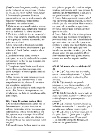 123
(Ou) Eu sou o bom pastor, conheço minha
grei e conhecido eu sou por meu rebanho,
eu sei. Eu sou o bom pastor, vocês a grei!
1. Meu coração penetras e lês meus
pensamentos; se luto ou se descanso tu vês
meus movimentos; de todas minhas
palavras tu tens conhecimento.
2. Quisesse eu me esconder do teu imenso
olhar, subir até o céu, na terra me entranhar
atrás do horizonte, lá, iria te encontrar!
3. Por trás e pela frente teu ser me envolve
e cerca; o teu saber me encanta, me excede
e me supera; tua mão me acompanha, me
guia e me acoberta!
4. Se a luz do sol se fosse que escuridão
seria! Se as trevas me envolvessem, o que
adiantaria? Pra ti, Senhor, a noite é clara
como o dia!
5. As fibras do meu corpo teceste e
entregaste; no seio de minha mãe bem cedo
me formaste, melhor do que ninguém, me
conheceste e amaste!
6. Teus planos insondáveis; sem fim tuas
maravilhas; contá-las eu quisera, mas
quem o poderia? Como da praia a areia só
tu as saberias!
7. Que os maus da terra sumam, pereçam
os violentos que tramam contra ti com
vergonhoso intento, abusam do teu nome
pra seus planos sangrentos.
8. Mas vês meu coração e minha angústia
sente; olha, Senhor, meus passos se vou
erradamente, me bota no caminho da vida,
para sempre.
625. O meu Reino tem muito a dizer
1. O meu Reino tem muito a dizer, não se
faz como quem procurou aumentar os
celeiros bem mais e sorriu. Insensato, que
vale tais bens, se hoje mesmo terás o teu
fim, que tesouros tu tens pra levar além?
Sim, Senhor, nossas mãos, vão plantar o
teu Reino! O teu pão vai nos dar, teu vigor,
tua paz!
2. O meu Reino se faz bem assim: se uma
ceia quiseres propor não convides amigos,
irmãos e outros mais, sai à rua à procura de
quem não puder recompensa te dar, que o
teu gesto lembrado será por Deus.
3. O meu Reino, quem vai compreender?
Não se perde na pressa de quem, sacerdote
e levita que vão sem cuidar. Mas se mostra
em quem não se contém se aproxima e
procura o melhor para o irmão agredido
que viu no chão.
4. O meu Reino não pode aceitar quem se
julga maior que os demais por cumprir os
preceitos da lei, um a um. A humildade de
quem vai além e se empenha e procura o
perdão é o terreno onde pode brotar a paz.
5. O meu Reino é um apelo que vem
transformar as razões do viver, que te faz
desatar tantos nós que ainda tens. Dizer
sim é saberes repor tudo quanto prejuízo
causou; dar as mãos, repartir, acolher,
servir.
626. Ó Pai, somos nós esta vinha (ANO
A)
(27º D. C.) Ó Pai somos nós esta vinha,
que tu com carinho plantaste. /: A fim de
colher os seus frutos, a nós o teu filho
enviaste.
(28º D. C.) Um rei fez um grande
banquete, o povo já foi convidado. /: A
mesa já está preparada, já foi o Cordeiro
imolado.
(29º D. C.) A César darão o que é dele, se
a ele e que estão a servir! /: A Deus o que
e dele ofereçam, se querem justiça
cumprir!
(30º D. C.) Teu Deus e Senhor amarás de
todo esse teu coração, /: com tudo o que é
tua vida, com toda tua compreensão!
(31º D. C.) Um só é o Pai de vocês, um só
é o guia: Jesus! /: Quem quer ir a glória
com Ele, carregue com Ele sua cruz!
1. Eu me sinto feliz perto de Deus, em
achar um abrigo no Senhor.
 