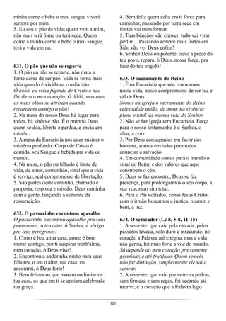 125
minha carne e bebe o meu sangue viverá
sempre por mim.
5. Eu sou o pão da vida; quem vem a mim,
não mais terá fome ou terá sede. Quem
come a minha carne e bebe o meu sangue,
terá a vida eterna.
631. O pão que não se reparte
1. O pão eu não se reparte, não mata a
fome deixa de ser pão. Vida se torna mais
vida quando é vivida na condivisão.
Ô ôôôô, eu vivia fugindo de Cristo e não
lhe dava o meu coração. Ô ôôôô, mas aqui
os meus olhos se abriram quando
repartiram comigo o pão!
2. Na mesa do nosso Deus há lugar para
todos, há vinho e pão. É o próprio Deus
quem se doa, liberta e perdoa, e envia em
missão.
3. A mesa da Eucaristia nos quer ensinar o
mistério profundo: Corpo de Cristo é
comida, seu Sangue é bebida pra vida do
mundo.
4. Na mesa, o pão partilhado é fonte de
vida, de amor, comunhão, sinal que a vida
é serviço, real compromisso de libertação.
5. São partes deste caminho, chamado e
proposta, resposta e missão. Deus caminha
com a gente, lançando a semente da
ressurreição.
632. O passarinho encontrou agasalho
O passarinho encontrou agasalho pra seus
pequeninos, o teu altar, ó Senhor, é abrigo
pro teus peregrinos!
1. Como é boa a tua casa, como é bom
morar contigo, por ti suspirar minh'alma,
meu coração, ó Deus vivo!
2. Encontrou a andorinha ninho para seus
filhotes, o teu o altar, tua casa, eu
encontrei, ó Deus forte!
3. Bem felizes os que moram no limiar de
tua casa, os que em ti se apoiam celebrarão
tua graça.
4. Bem feliz quem acha em ti força para
caminhar, passando por terra seca em
fontes vai transformar.
5. Tuas bênçãos vão chover, tudo vai virar
jardim... Passando sempre mais fortes em
Sião vão ver Deus enfim!
6. Senhor Deus onipotente, ouve a prece do
teu povo, repara, ó Deus, nossa força, pra
face do teu ungido!
633. O sacramento do Reino
1. É na Eucaristia que nós renovamos
nossa vida, nosso compromisso de ser luz e
sal de Deus.
Somos na Igreja o sacramento do Reino
celestial de união, de amor, na vivência
plena e total da mesma vida do Senhor.
2. Não se faz Igreja sem Eucaristia. Força
para o nosso testemunho é o Senhor, o
altar, a cruz.
3. Por Deus consagrados em favor dos
homens, somos enviados para todos
anunciar a salvação.
4. Em comunidade somos para o mundo o
sinal do Reino e dos valores que aqui
constroem o céu.
5. Deus se faz encontro, Deus se faz
presença, para prolongarmos o seu corpo, a
sua voz, num sim total.
6. Para o Pai voltados, como Jesus Cristo,
com o irmão buscamos a justiça, o amor, o
bem, a luz.
634. O semeador (Lc 8, 5-8, 11-15)
1. A semente, que caiu pela estrada, pelos
pássaros levada, solo duro e infecundo; no
coração a Palavra até chegou, mas a vida
não gerou, foi mais forte a voz do mundo.
Só depende do meu coração pra semente
germinar, e até frutificar. Quem semeia
não faz distinção, simplesmente ele sai a
semear.
2. A semente, que caiu por entre as pedras,
sem firmeza e sem regas, foi secando até
morrer, é o coração que a Palavra logo
 