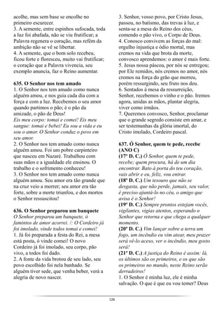 126
acolhe, mas sem base se encolhe no
primeiro escurecer.
3. A semente, entre espinhos sufocada, toda
a luz foi abafada, não se viu frutificar; a
Palavra regenera o coração, mas refém da
ambição não se vê se libertar.
4. A semente, que o bom solo recebeu,
ficou forte e floresceu, muito vai frutificar;
o coração que a Palavra vivencia, seu
exemplo anuncia, faz o Reino aumentar.
635. O Senhor nos tem amado
1. O Senhor nos tem amado como nunca
alguém amou, e nos guia cada dia com a
força e com a luz. Recebemos o seu amor
quando partimos o pão; é o pão da
amizade, o pão de Deus!
Eis meu corpo: tomai e comei! Eis meu
sangue: tomai e bebei! Eu sou a vida e eu
sou o amor. O Senhor conduz o povo em
seu amor.
2. O Senhor nos tem amado como nunca
alguém amou. Foi um pobre carpinteiro
que nasceu em Nazaré. Trabalhou com
suas mãos e a igualdade ele ensinou. O
trabalho e o sofrimento conheceu!
3. O Senhor nos tem amado como nunca
alguém amou. Seu amor era tão grande que
na cruz veio a morrer; seu amor era tão
forte, sobre a morte triunfou, e dos mortos
o Senhor ressuscitou!
636. O Senhor preparou um banquete
O Senhor preparou um banquete, ó
famintos de amor acorrei. /: O Cordeiro já
foi imolado, vinde todos tomai e comei!
1. Já foi preparada a festa do Rei, a mesa
está posta, ó vinde comei! O novo
Cordeiro já foi imolado, seu corpo, pão
vivo, a todos foi dado.
2. A fonte da vida brotou de seu lado, seu
povo escolhido foi nela banhado. Se
alguém tiver sede, que venha beber, verá a
alegria de novo nascer.
3. Senhor, vosso povo, por Cristo Jesus,
passou, no batismo, das trevas à luz, e
senta-se a mesa do Reino dos céus,
comendo o pão vivo, o Corpo de Deus.
4. Conosco convivem as forças do mal:
orgulho injustiça e ódio mortal, mas
cremos na vida que brota da morte,
convosco aprendemos: o amor é mais forte.
5. Jesus nossa páscoa, por nós se entregou;
por Ele remidos, nós cremos no amor, nós
cremos na força do grão que morreu,
porém ressurgindo, seu fruto nos deu.
6. Sentados à mesa da ressurreição,
Senhor, recebemos o vinho e o pão. Iremos
agora, unidas as mãos, plantar alegria,
viver como irmãos.
7. Queremos convosco, Senhor, proclamar
que o grande segredo consiste em amar, e
ser testemunhas da glória imortal, do
Cristo imolado, Cordeiro pascal.
637. Ó Senhor, quem te pede, recebe
(ANO C)
(17º D. C.) Ó Senhor, quem te pede,
recebe; quem procura, há de um dia
encontrar. Bato à porta do teu coração,
vais abrir e eu, feliz, vou entrar.
(18º D. C.) Um tesouro que não se
desgasta, que não perde, jamais, seu valor,
é preciso ajuntá-lo no céu, o amigo que
avisa é o Senhor!
(19º D. C.) Sempre prontos estejam vocês,
vigilantes, vigias atentos, esperando o
Senhor que retorna e que chega a qualquer
momento.
(20º D. C.) Vim lançar sobre a terra um
fogo, um incêndio eu vim atear, meu prazer
será vê-lo aceso, ver o incêndio, meu gosto
será!
(21º D. C.) A justiça do Reino é assim: lá,
os últimos são os primeiros, e os que são
os primeiros no mundo, neste Reino serão
derradeiros!
1. O Senhor é minha luz, ele é minha
salvação. O que é que eu vou temer? Deus
 