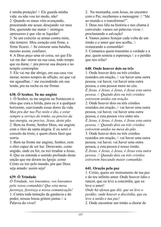 127
é minha proteção! /: Ele guarda minha
vida: eu não vou ter medo, não!
2. Quando os maus vêm avançando,
procurando me acuar, desejando ver meu
fim, querendo me matar /: inimigos
opressores é que vão se liquidar!
3. Se um exército se armar contra mim,
não temerei. Meu coração está firme, e
firme ficarei. /: Se estourar uma batalha,
mesmo assim, confiarei.
4. A Deus peço uma só coisa, sei que Ele
vai me dar: morar na sua casa, todo tempo
que eu durar, /: pra provar sua doçura e no
templo contemplar.
5. Ele vai me dar abrigo, em sua casa vou
morar, nestes tempos de aflição, sei que vai
me agasalhar, /: me escondendo em sua
tenda, pra na rocha eu me firmar.
638. Ó Senhor, Tu me ungiste
1. Ó Senhor, tu me ungiste na frontecom o
óleo que cura a ferida, para eu ir a qualquer
horizonte, suavizando essas dores da vida.
Mas pra dar tua Paz noite e dia, e estar
sempre a serviço do irmão, eu preciso da
tua energia, eu preciso, Jesus, deste pão.
2. Bem na fronte, Senhor Deus, me ungiste
com o óleo da santa alegria. E eu serei o
consolo da triste; e quem chora farei que
sorria.
3. Bem na fronte me ungiste, Senhor, com
o óleo capaz de ser luz. Doravante, como
ungido, onde eu for, eu irei irradiar a Jesus.
4. Que eu entenda o sentido profundo desta
unção que me deram na Igreja: como
Cristo eu irei pelo mundo, pra que Deus
seja amado: assim seja!
639. Ó Trindade
Ó Trindade, vos louvamos, vos louvamos
pela vossa comunhão! Que esta mesa
favoreça, favoreça a nossa comunicação!
1. Contra toda tentação da ganância e do
poder, nossas bocas gritem juntas /: a
Palavra do viver!
2. Na montanha, com Jesus, no encontro
com o Pai, recebemos a mensagem: /: “Ide
ao mundo e o transformai!”.
3. Deus nos fala na história e nos chama à
conversão: vamos ser palavras vivas /:
proclamando a salvação!
4. Vamos juntos festejar cada volta de um
irmão e o amor que nos acolhe, /:
restaurando a comunhão!
5. Comunica quem transmite a verdade e a
paz, quem semeia a esperança /: e o perdão
que nos refaz!
640. Onde houver dois ou três
1. Onde houver dois ou três cristãos
reunidos em oração, /: vai haver uma outra
pessoa, vai haver, vai haver uma outra
pessoa, e esta pessoa mora no céu.
É Jesus, é Jesus, é Jesus, é Jesus esta outra
pessoa. /: Quando dois ou três cristãos
estiverem unidos em oração.
2. Onde houver dois ou três cristãos
reunidos em oração, /: vai haver uma outra
pessoa, vai haver, vai haver uma outra
pessoa, e esta pessoa vive entre nós.
É Jesus, é Jesus, é Jesus, é Jesus esta outra
pessoa. /: Quando dois ou três cristãos
estiverem unidos na mesa do pão.
3. Onde houver dois ou três cristãos
reunidos em oração, /: vai haver uma outra
pessoa, vai haver, vai haver uma outra
pessoa, e esta pessoa é nosso irmão.
É Jesus, é Jesus, é Jesus, é Jesus esta outra
pessoa. /: Quando dois ou três cristãos
estiverem buscando maior comunhão.
641. Oração pela paz
1. Cristo, quero ser instrumento de tua paz
e do teu infinito amor. Onde houver ódio e
rancor, que eu leve a concórdia, que eu
leve o amor!
Onde há ofensa que dói, que eu leve o
perdão; onde houver a discórdia, que eu
leve a união e tua paz!
2. Onde encontrar um irmão a chorar de
 