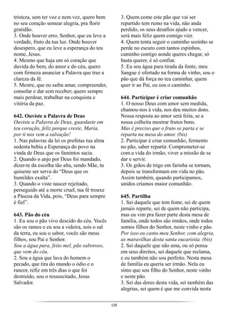 128
tristeza, sem ter voz e nem vez, quero bem
no seu coração semear alegria, pra florir
gratidão.
3. Onde houver erro, Senhor, que eu leve a
verdade, fruto da tua luz. Onde houver
desespero, que eu leve a esperança do teu
nome, Jesus.
4. Mesmo que haja um só coração que
duvida do bem, do amor e do céu, quero
com firmeza anunciar a Palavra que traz a
clareza da fé.
5. Mestre, que eu saiba amar, compreender,
consolar e dar sem receber; quero sempre
mais perdoar, trabalhar na conquista e
vitória da paz.
642. Ouviste a Palavra de Deus
Ouviste a Palavra de Deus, guardaste em
teu coração, feliz porque creste, Maria,
por ti nos vem a salvação!
1. Nas palavras da lei os profetas tua alma
sedenta bebia a Esperança do povo na
vinda de Deus que os famintos sacia.
2. Quando o anjo por Deus foi mandado,
dizer-te da escolha tão alta, sendo Mãe, tu
quiseste ser serva do “Deus que os
humildes exalta”.
3. Quando o viste nascer rejeitado,
perseguido até a morte cruel, tua fé trouxe
a Páscoa da Vida, pois, “Deus para sempre
é fiel”.
643. Pão do céu
1. Eu sou o pão vivo descido do céu. Vocês
são os ramos e eu sou a videira, sois o sal
da terra, eu sou o sabor, vocês são meus
filhos, sou Pai e Senhor.
Sou a água pura, feito mel, pão saboroso,
que vem do céu.
2. Sou a água que lava do homem o
pecado, que tira do mundo o ódio e o
rancor, refiz em três dias o que foi
destruído, sou o ressuscitado, Jesus
Salvador.
3. Quem come este pão que vai ser
repartido tem rumo na vida, não anda
perdido, os seus desafios ajudo a vencer,
será mais feliz quem comigo vier.
4. Quem tenta seguir o caminho sozinho se
perde no escuro com tantos espinhos,
caminho contigo aonde queres chegar, só
basta querer, é só confiar.
5. Eu sou água pura tirada da fonte, meu
Sangue é ofertado na forma de vinho, sou o
pão que dá força no teu caminhar, quem
quer ir ao Pai, eu sou o caminho.
644. Participar é criar comunhão
1. O nosso Deus com amor sem medida,
chamou-nos à vida, nos deu muitos dons.
Nossa resposta ao amor será feita, se a
nossa colheita mostrar frutos bons.
Mas é preciso que o fruto se parta e se
reparta na mesa do amor. (bis)
2. Participar é criar comunhão, fermento
no pão, saber repartir. Comprometer-se
com a vida do irmão, viver a missão de se
dar e servir.
3. Os grãos de trigo em farinha se tornam,
depois se transformam em vida no pão.
Assim também, quando participamos,
unidos criamos maior comunhão.
645. Partilha
1. Sei daquele que tem fome, sei de quem
jamais reparte, sei de quem não participa,
mas eu vim pra fazer parte desta mesa de
família, onde todos são irmãos, onde todos
somos filhos do Senhor, neste vinho e pão.
Por isso eu canto meu Senhor, com alegria,
as maravilhas desta santa eucaristia. (bis)
2. Sei daquele que não ama, ou só pensa
em seus direitos, sei daquele que reclama,
e eu também não sou perfeito. Nesta mesa
de família eu queria ser irmão. Nela eu
sinto que sou filho do Senhor, neste vinho
e neste pão.
3. Sei das dores desta vida, sei também das
alegrias, sei quem é que me convida nesta
 