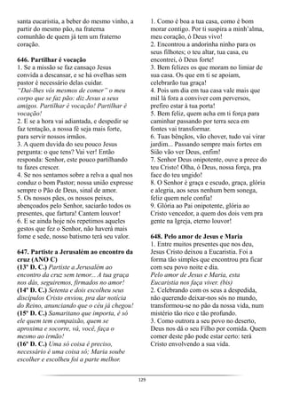 129
santa eucaristia, a beber do mesmo vinho, a
partir do mesmo pão, na fraterna
comunhão de quem já tem um fraterno
coração.
646. Partilhar é vocação
1. Se a missão se faz cansaço Jesus
convida a descansar, e se há ovelhas sem
pastor é necessário delas cuidar.
“Dai-lhes vós mesmos de comer” o meu
corpo que se faz pão: diz Jesus a seus
amigos. Partilhar é vocação! Partilhar é
vocação!
2. E se a hora vai adiantada, e despedir se
faz tentação, a nossa fé seja mais forte,
para servir nossos irmãos.
3. A quem duvida do seu pouco Jesus
pergunta: o que tens? Vai ver! Então
responda: Senhor, este pouco partilhando
tu fazes crescer.
4. Se nos sentamos sobre a relva a qual nos
conduz o bom Pastor; nossa união expresse
sempre o Pão de Deus, sinal de amor.
5. Os nossos pães, os nossos peixes,
abençoados pelo Senhor, saciarão todos os
presentes, que fartura! Cantem louvor!
6. E se ainda hoje nós repetimos aqueles
gestos que fez o Senhor, não haverá mais
fome e sede, nosso batismo terá seu valor.
647. Partiste a Jerusalém ao encontro da
cruz (ANO C)
(13º D. C.) Partiste a Jerusalém ao
encontro da cruz sem temor... A tua graça
nos dás, seguiremos, firmados no amor!
(14º D. C.) Setenta e dois escolheu seus
discípulos Cristo enviou, pra dar notícia
do Reino, anunciando que o céu já chegou!
(15º D. C.) Samaritano que importa, é só
ele quem tem compaixão, quem se
aproxima e socorre, vá, você, faça o
mesmo ao irmão!
(16º D. C.) Uma só coisa é preciso,
necessário é uma coisa só; Maria soube
escolher e escolheu foi a parte melhor.
1. Como é boa a tua casa, como é bom
morar contigo. Por ti suspira a minh’alma,
meu coração, ó Deus vivo!
2. Encontrou a andorinha ninho para os
seus filhotes; o teu altar, tua casa, eu
encontrei, ó Deus forte!
3. Bem felizes os que moram no limiar de
sua casa. Os que em ti se apoiam,
celebrarão tua graça!
4. Pois um dia em tua casa vale mais que
mil lá fora a conviver com perversos,
prefiro estar à tua porta!
5. Bem feliz, quem acha em ti força para
caminhar passando por terra seca em
fontes vai transformar.
6. Tuas bênçãos, vão chover, tudo vai virar
jardim... Passando sempre mais fortes em
Sião vão ver Deus, enfim!
7. Senhor Deus onipotente, ouve a prece do
teu Cristo! Olha, ó Deus, nossa força, pra
face do teu ungido!
8. O Senhor é graça e escudo, graça, glória
e alegria, aos seus nenhum bem sonega,
feliz quem nele confia!
9. Glória ao Pai onipotente, glória ao
Cristo vencedor, a quem dos dois vem pra
gente na Igreja, eterno louvor!
648. Pelo amor de Jesus e Maria
1. Entre muitos presentes que nos deu,
Jesus Cristo deixou a Eucaristia. Foi a
forma tão simples que encontrou pra ficar
com seu povo noite e dia.
Pelo amor de Jesus e Maria, esta
Eucaristia nos faça viver. (bis)
2. Celebrando com os seus a despedida,
não querendo deixar-nos sós no mundo,
transformou-se no pão da nossa vida, num
mistério tão rico e tão profundo.
3. Como outrora a seu povo no deserto,
Deus nos dá o seu Filho por comida. Quem
comer deste pão pode estar certo: terá
Cristo envolvendo a sua vida.
 