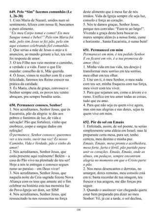 130
649. Pelo “Sim” fazemos comunhão (Lc
1, 26-38)
1. Com Maria de Nazaré, unidos num só
sentimento, felizes com nossa fé, buscamos
o puro alimento.
“Eis meu Corpo tomai e comei! Eis meu
Sangue tomai e bebei!” Pelo sim Maria foi
mãe, pelo sim Jesus se fez pão, pelo sim
aqui estamos celebrando fiel comunhão.
2. Que serias a mãe de Jesus o anjo a ti
anunciou, ao mundo geraste a luz, teu sim
foi resposta de amor.
3. O teu Filho nos veio mostrar o caminho,
a verdade e a vida. Fazer o que Ele
mandar: conselho de ti, Mãe querida.
4. Ó Jesus, vimos te receber com fé e com
felicidade, faremos teu Reino crescer na
prática da caridade.
5. És Maria, cheia de graça, convosco o
Senhor sempre está, os povos teu ventre
abraçam, pra sempre bendita serás.
650. Permanece conosco, Senhor!
1. Nós acreditamos, Senhor Jesus, que és
Eucaristia, pão da alegria: te dás aos
pobres e famintos de luz, de vida e
salvação! Pão que fortalece, vinho que
enobrece, corpo e sangue dados em
refeição!
Ó permanece, Senhor conosco: queremos
ver o teu rosto, ouvir tua voz! És nosso
Caminho, Vida e Verdade, pão e vinho do
amor!
2. Nós acreditamos, Senhor Jesus, que
estás presente aqui realmente! Belém – a
casa do Pão vivo na plenitude do teu ser!
Hoje a nós te entregas e conosco segues
rumo ao paraíso – em Deus viver!
3. Nós acreditamos, Senhor Jesus, que
naquela noite da Ceia sagrada fizeste Nova
Aliança com os teus que amaste até o fim
celebrar na história esta tua memória faz
do Povo-Igreja ser dom, ser SIM!
4. Nós acreditamos, Senhor Jesus, que
ressuscitado tu nos ressuscitas na força
deste alimento que à mesa faz de nós
irmãos. Vida da Igreja sempre ele seja luz,
consolo e força ao coração.
5. Nós te damos graças, Senhor Jesus,
porque nos convidas: “Faze-te ao largo!”.
Vivendo a graça desta hora buscar os
mares sempre além és a nossa fonte, cume
e horizonte , Santa Eucaristia, ó sumo bem!
651. Permanecei em mim
Permanecei em mim, é teu pedido Senhor.
E eu ficarei em vós, é a tua promessa de
amor. (bis)
1. Minha vida em tua vida, teu desejo é
transformar meu sorriso em teu sorriso,
meu olhar em teu olhar.
2. Une em ti, ó meu Senhor, o meu nada
com teu ser, minha fraqueza com tua força,
meu viver com teu viver.
3. Para que sejamos um, como a árvore e o
ramo. Unifica em teu amor todas as coisas,
tudo que eu amo.
4. Para que não seja eu quem vive agora,
mas sim nas alegrias e nas dores, sejas tu
quem vive em mim.
652. Pôr do sol em Emaús
1. Enfeitada, assim, de sol poente, tu serias
simplesmente uma aldeia em Israel; mas lá
preparaste certa mesa, para ser, tenho
certeza, meu destino e minha paz.
Emaús, Emaús, mesa pronta e acolhedora,
mesa forte, farta e fértil, pão partido para
unir os corações. Emaús, Emaús, onde as
almas, em pedaços, sempre encontram
alegria no momento em que o Cristo parte
o pão.
2. Nos meus desencantos e derrotas, no
amargor, dores remotas, meu consolo está
em ti; basta recordar de tua imagem, teu
frescor e tua aragem, me dão forças pra
seguir.
3. Quando o anoitecer vier chegando quero
estar bem preparado pra dizer ao meu
Senhor: Vê, já cai a tarde, o sol declina,
 