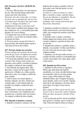 132
656. Presença real (Jo 6, 48-58,Mt 26,
26-28)
1. Eu sou o Pão do amor vivo que desceu
do céu. Não morrerá jamais quem dele
comer, pois terá vida eterna.
Presença real, não é mais pão, é o Corpo
de Jesus, que se entregou por nós na cruz,
é presença real! Presença real, não é mais
vinho, é o Sangue do Senhor, é o
mandamento do amor, é presença real!
2. Meu Corpo e também meu Sangue é isto
que é dado por vós, e será perdão para todo
pecado: eis a nova aliança.
3. E aquele que vem a mim livre também
vai ao Pai, e viverá feliz no Espírito Santo,
no projeto de Deus.
4. Viver no amor e na paz de Cristo é a
nossa missão, não temerá jamais quem a
vida doar em favor dos irmãos.
657. Procuro abrigo nos corações
Procuro abrigo nos corações de porta em
porta desejo entrar. Se alguém me acolhe
com gratidão, faremos juntos a refeição.
1. Eu nasci pra caminhar assim, dia e noite,
vou até o fim. O meu rosto o forte sol
queimou, meu cabelo o orvalho já molhou.
Eu cumpro a ordem do meu coração.
2. Vou batendo até alguém abrir. Não
descanso, o amor me faz seguir. É feliz
quem ouve a Minha voz, e abre a porta,
entro bem veloz. Eu cumpro a ordem do
meu coração.
3. Junto à mesa vou sentar depois, e
faremos refeição, nós dois. Sentirá seu
coração arder, e esta chama tenho de
acender. Eu cumpro a ordem do meu
coração.
4. Aqui dentro o amor nos entretém, e lá
fora, o dia eterno vem. Finalmente nós
seremos um, e teremos tudo em comum.
Eu cumpro a ordem do meu coração.
658. Quando te domina o cansaço
1. Quando te domina o cansaço e já não
puderes dar um passo, quando o bem ao
mal ceder e tua vida não quiser ver um
novo amanhecer.
Levanta-te e come! Levanta-te e come!
Que o caminho é longo, caminho longo!
Eu sou teu alimento, ó caminheiro. Eu sou
o Pão da vida verdadeiro! Te faço
caminhar, vale e monte atravessar pela
Eucaristia, Eucaristia!
2. Quando te perderes no deserto e a morte
então sentires perto, sem mais força pra
subir, sem coragem de assumir o que Deus
de ti pedir.
3. Quando a dor, o medo, a incerteza
tentam apagar tua chama acesa e tirar do
coração a alegria e a paixão de lutar, não
ser em vão.
4. Quando não achares o caminho, triste e
abatido, vais sozinho. O olhar sem brilho e
luz sob o peso de tua cruz que a lugar
nenhum conduz.
5. Quando a voz do anjo então ouvires, e o
coração de Deus sentires te acordando para
o amor, renovando o teu vigor, água e pão -
o bem maior.
659. Quando teu Pai revelou
1. Quando teu Pai revelou o segredo à
Maria, que, pela força do Espírito,
conceberia, a ti, Jesus, ela não hesitou logo
em responder: faça-se em mim, pobre
serva, o que a Deus aprouver! Hoje,
imitando Maria, que é imagem da Igreja,
nossa família, outra vez te recebe e deseja,
cheia de fé, de esperança e de amor, dizer
sim a Deus. Eis aqui os teus servos,
Senhor!
Que a graça de Deus cresça em nós, sem
cessar! E de ti, nosso Pai, venha o Espírito
Santo de amor, pra gerar e formar Cristo
em nós.
2. Por um decreto do Pai, ela foi escolhida,
para gerar-te, ó Senhor, que és origem da
vida. Cheia do Espírito Santo no corpo e
 